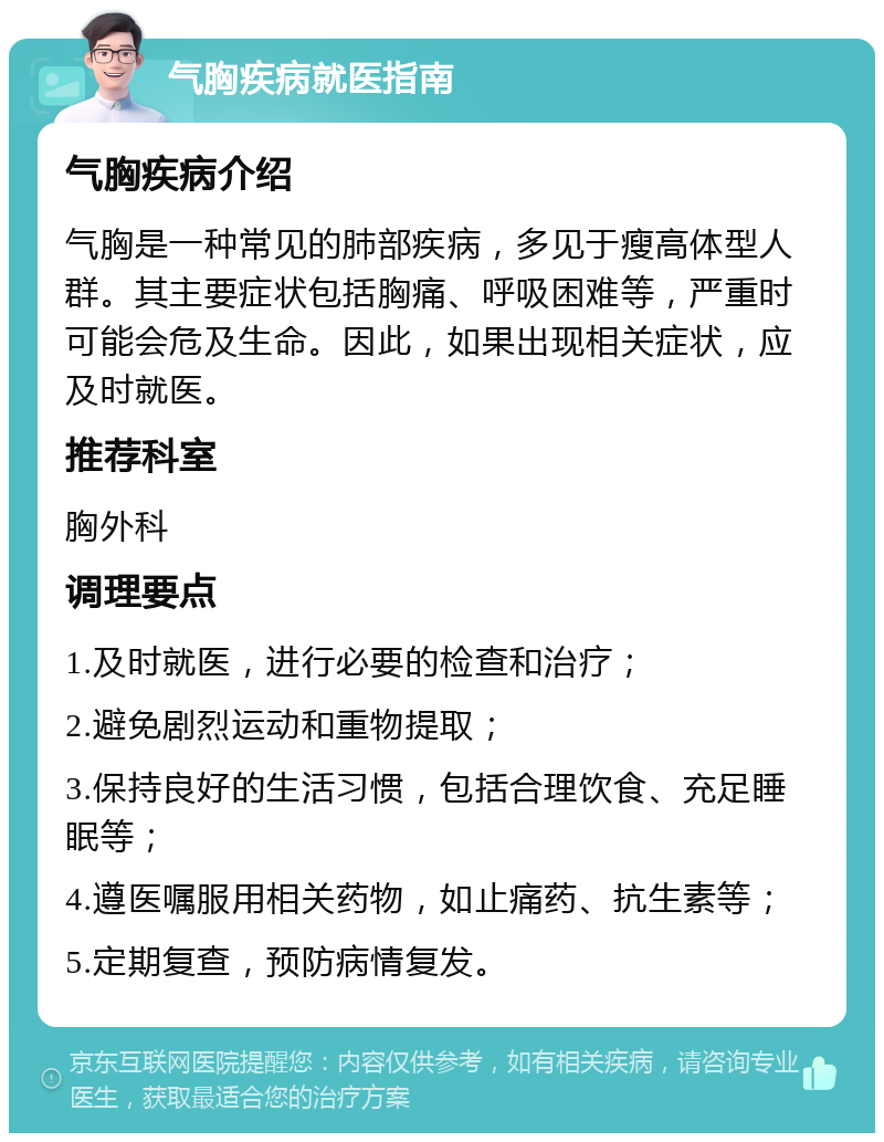 气胸疾病就医指南 气胸疾病介绍 气胸是一种常见的肺部疾病，多见于瘦高体型人群。其主要症状包括胸痛、呼吸困难等，严重时可能会危及生命。因此，如果出现相关症状，应及时就医。 推荐科室 胸外科 调理要点 1.及时就医，进行必要的检查和治疗； 2.避免剧烈运动和重物提取； 3.保持良好的生活习惯，包括合理饮食、充足睡眠等； 4.遵医嘱服用相关药物，如止痛药、抗生素等； 5.定期复查，预防病情复发。