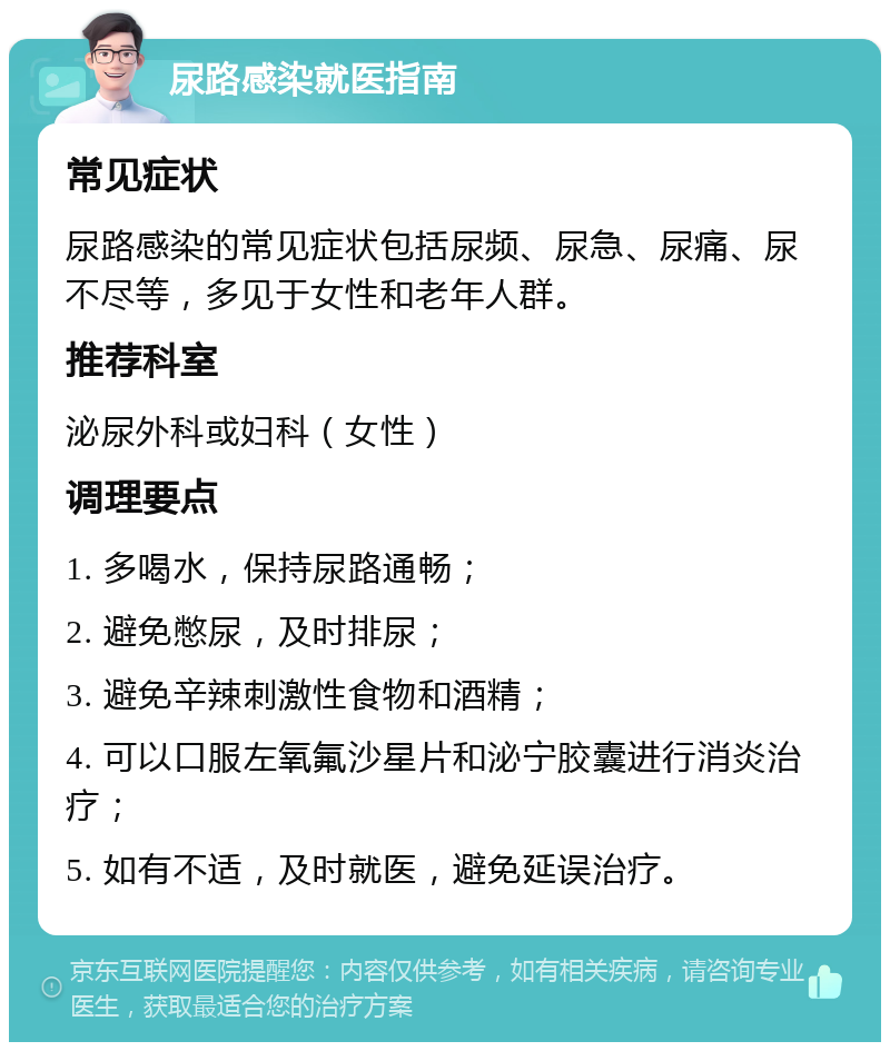 尿路感染就医指南 常见症状 尿路感染的常见症状包括尿频、尿急、尿痛、尿不尽等，多见于女性和老年人群。 推荐科室 泌尿外科或妇科（女性） 调理要点 1. 多喝水，保持尿路通畅； 2. 避免憋尿，及时排尿； 3. 避免辛辣刺激性食物和酒精； 4. 可以口服左氧氟沙星片和泌宁胶囊进行消炎治疗； 5. 如有不适，及时就医，避免延误治疗。