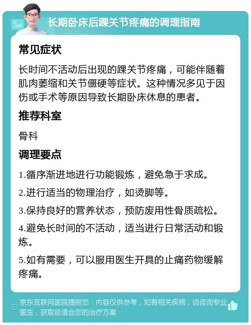 长期卧床后踝关节疼痛的调理指南 常见症状 长时间不活动后出现的踝关节疼痛，可能伴随着肌肉萎缩和关节僵硬等症状。这种情况多见于因伤或手术等原因导致长期卧床休息的患者。 推荐科室 骨科 调理要点 1.循序渐进地进行功能锻炼，避免急于求成。 2.进行适当的物理治疗，如烫脚等。 3.保持良好的营养状态，预防废用性骨质疏松。 4.避免长时间的不活动，适当进行日常活动和锻炼。 5.如有需要，可以服用医生开具的止痛药物缓解疼痛。