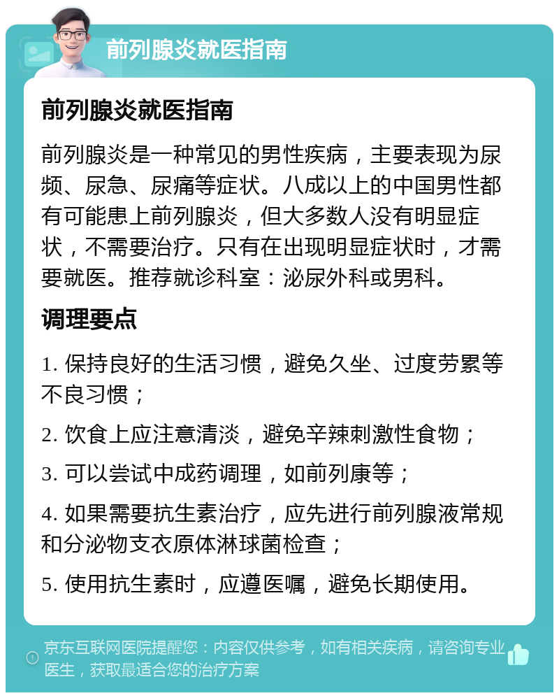 前列腺炎就医指南 前列腺炎就医指南 前列腺炎是一种常见的男性疾病，主要表现为尿频、尿急、尿痛等症状。八成以上的中国男性都有可能患上前列腺炎，但大多数人没有明显症状，不需要治疗。只有在出现明显症状时，才需要就医。推荐就诊科室：泌尿外科或男科。 调理要点 1. 保持良好的生活习惯，避免久坐、过度劳累等不良习惯； 2. 饮食上应注意清淡，避免辛辣刺激性食物； 3. 可以尝试中成药调理，如前列康等； 4. 如果需要抗生素治疗，应先进行前列腺液常规和分泌物支衣原体淋球菌检查； 5. 使用抗生素时，应遵医嘱，避免长期使用。