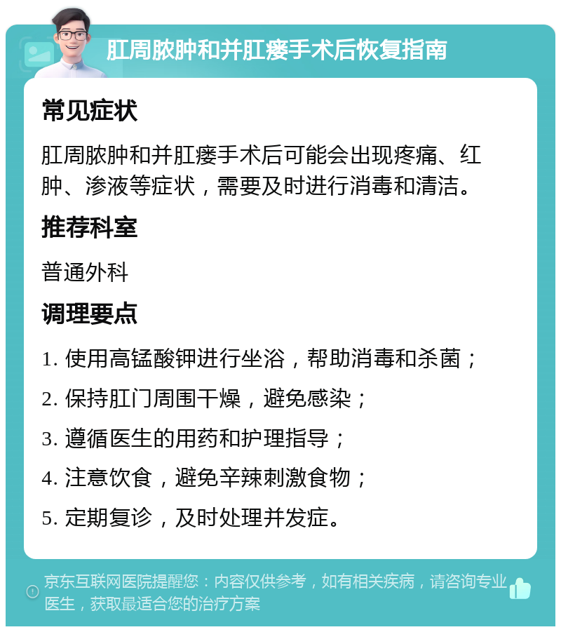 肛周脓肿和并肛瘘手术后恢复指南 常见症状 肛周脓肿和并肛瘘手术后可能会出现疼痛、红肿、渗液等症状，需要及时进行消毒和清洁。 推荐科室 普通外科 调理要点 1. 使用高锰酸钾进行坐浴，帮助消毒和杀菌； 2. 保持肛门周围干燥，避免感染； 3. 遵循医生的用药和护理指导； 4. 注意饮食，避免辛辣刺激食物； 5. 定期复诊，及时处理并发症。