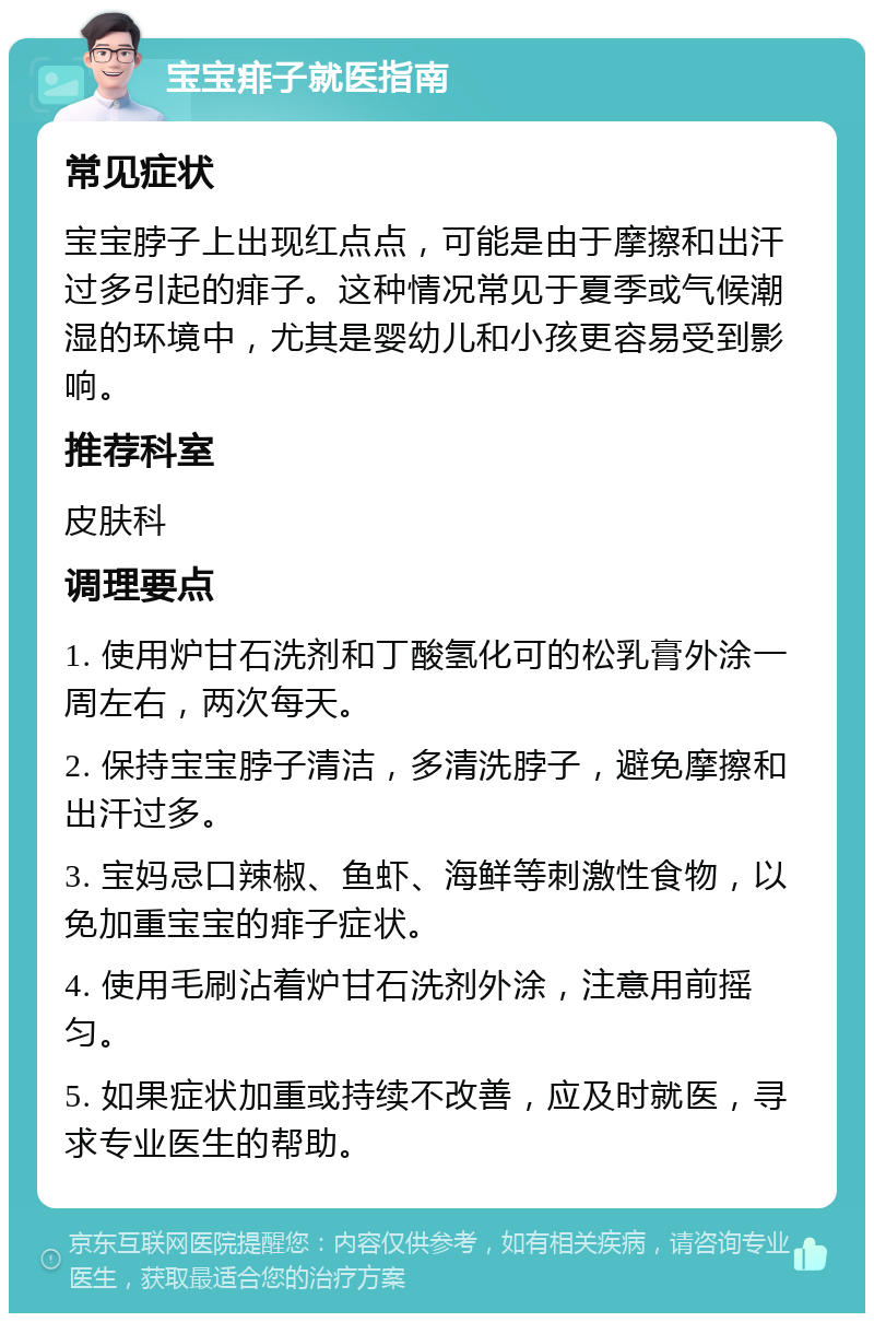 宝宝痱子就医指南 常见症状 宝宝脖子上出现红点点，可能是由于摩擦和出汗过多引起的痱子。这种情况常见于夏季或气候潮湿的环境中，尤其是婴幼儿和小孩更容易受到影响。 推荐科室 皮肤科 调理要点 1. 使用炉甘石洗剂和丁酸氢化可的松乳膏外涂一周左右，两次每天。 2. 保持宝宝脖子清洁，多清洗脖子，避免摩擦和出汗过多。 3. 宝妈忌口辣椒、鱼虾、海鲜等刺激性食物，以免加重宝宝的痱子症状。 4. 使用毛刷沾着炉甘石洗剂外涂，注意用前摇匀。 5. 如果症状加重或持续不改善，应及时就医，寻求专业医生的帮助。