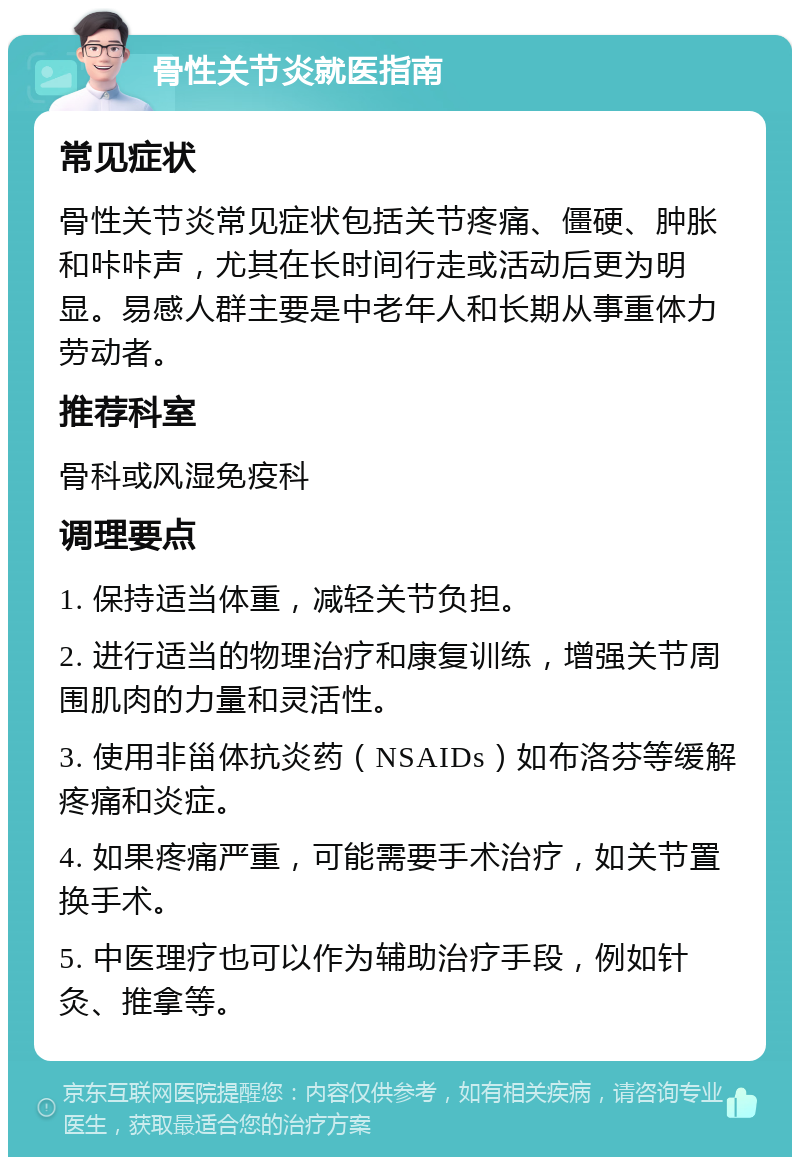 骨性关节炎就医指南 常见症状 骨性关节炎常见症状包括关节疼痛、僵硬、肿胀和咔咔声，尤其在长时间行走或活动后更为明显。易感人群主要是中老年人和长期从事重体力劳动者。 推荐科室 骨科或风湿免疫科 调理要点 1. 保持适当体重，减轻关节负担。 2. 进行适当的物理治疗和康复训练，增强关节周围肌肉的力量和灵活性。 3. 使用非甾体抗炎药（NSAIDs）如布洛芬等缓解疼痛和炎症。 4. 如果疼痛严重，可能需要手术治疗，如关节置换手术。 5. 中医理疗也可以作为辅助治疗手段，例如针灸、推拿等。