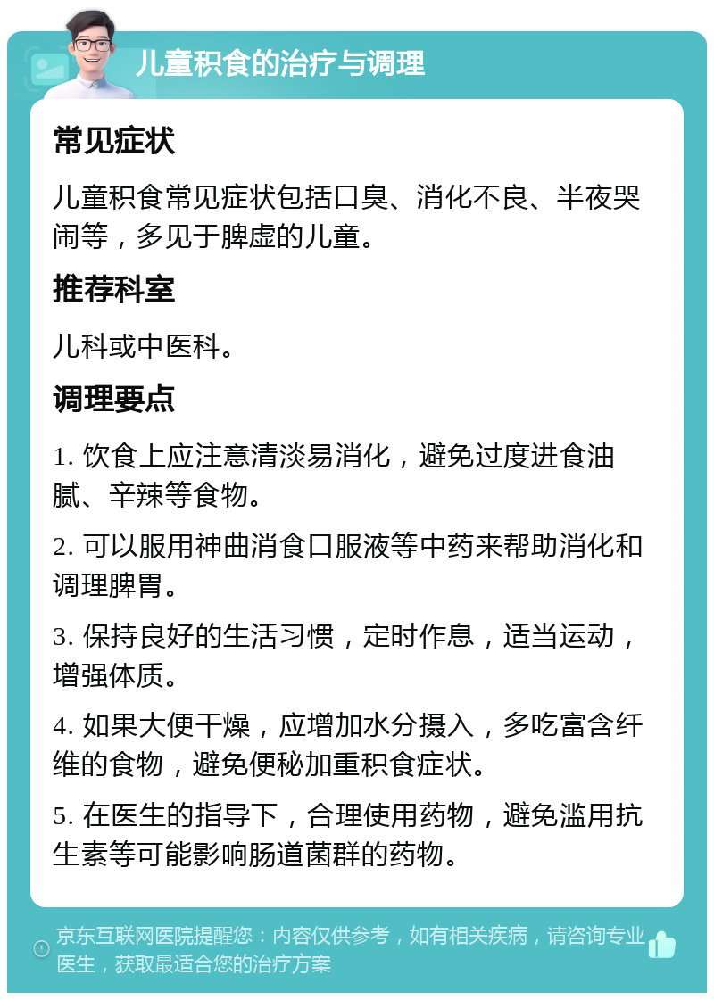 儿童积食的治疗与调理 常见症状 儿童积食常见症状包括口臭、消化不良、半夜哭闹等，多见于脾虚的儿童。 推荐科室 儿科或中医科。 调理要点 1. 饮食上应注意清淡易消化，避免过度进食油腻、辛辣等食物。 2. 可以服用神曲消食口服液等中药来帮助消化和调理脾胃。 3. 保持良好的生活习惯，定时作息，适当运动，增强体质。 4. 如果大便干燥，应增加水分摄入，多吃富含纤维的食物，避免便秘加重积食症状。 5. 在医生的指导下，合理使用药物，避免滥用抗生素等可能影响肠道菌群的药物。