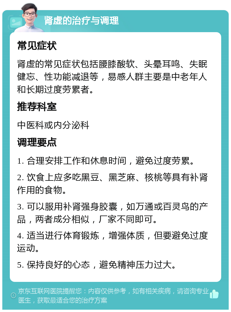 肾虚的治疗与调理 常见症状 肾虚的常见症状包括腰膝酸软、头晕耳鸣、失眠健忘、性功能减退等，易感人群主要是中老年人和长期过度劳累者。 推荐科室 中医科或内分泌科 调理要点 1. 合理安排工作和休息时间，避免过度劳累。 2. 饮食上应多吃黑豆、黑芝麻、核桃等具有补肾作用的食物。 3. 可以服用补肾强身胶囊，如万通或百灵鸟的产品，两者成分相似，厂家不同即可。 4. 适当进行体育锻炼，增强体质，但要避免过度运动。 5. 保持良好的心态，避免精神压力过大。