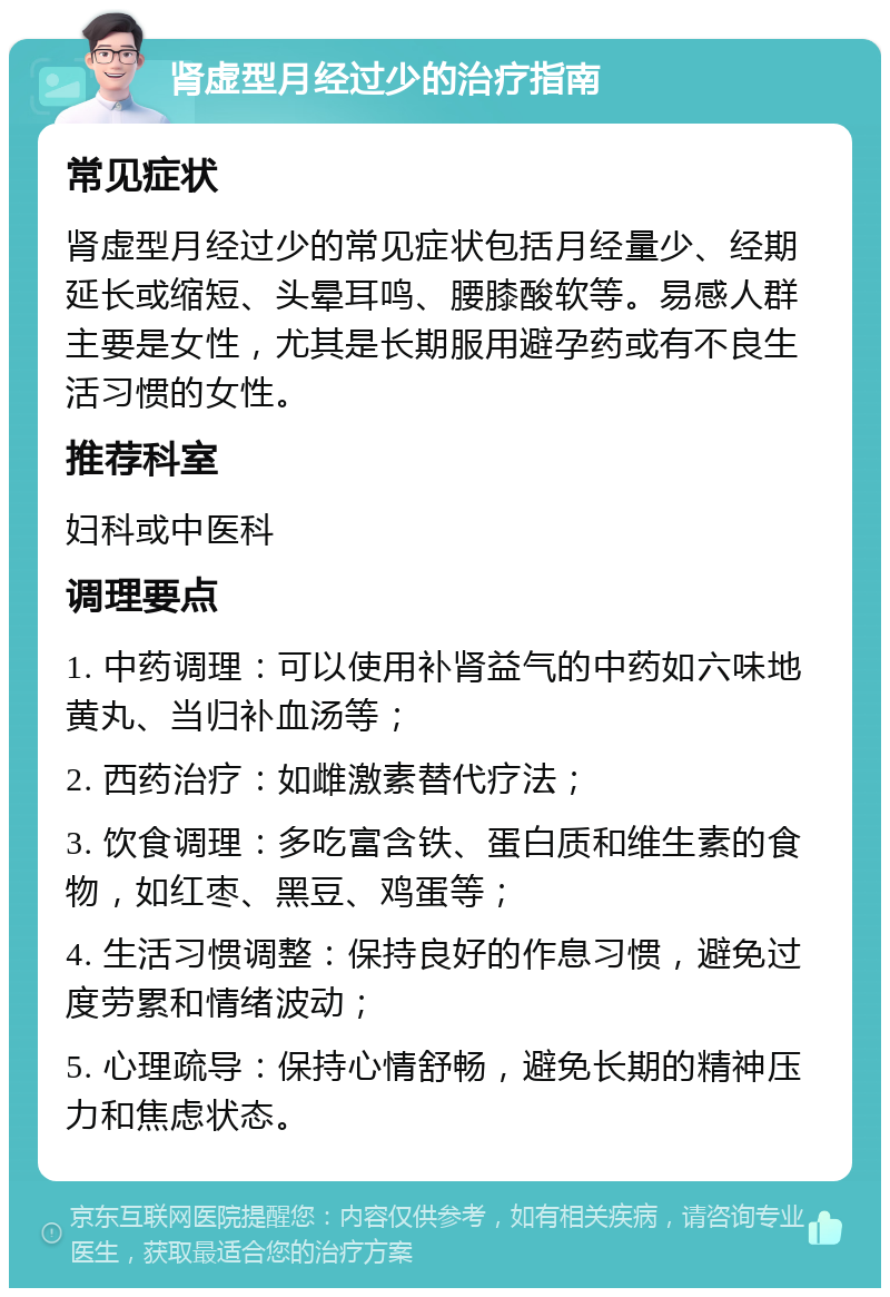 肾虚型月经过少的治疗指南 常见症状 肾虚型月经过少的常见症状包括月经量少、经期延长或缩短、头晕耳鸣、腰膝酸软等。易感人群主要是女性，尤其是长期服用避孕药或有不良生活习惯的女性。 推荐科室 妇科或中医科 调理要点 1. 中药调理：可以使用补肾益气的中药如六味地黄丸、当归补血汤等； 2. 西药治疗：如雌激素替代疗法； 3. 饮食调理：多吃富含铁、蛋白质和维生素的食物，如红枣、黑豆、鸡蛋等； 4. 生活习惯调整：保持良好的作息习惯，避免过度劳累和情绪波动； 5. 心理疏导：保持心情舒畅，避免长期的精神压力和焦虑状态。