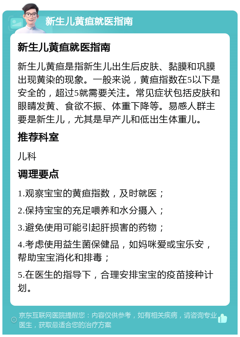 新生儿黄疸就医指南 新生儿黄疸就医指南 新生儿黄疸是指新生儿出生后皮肤、黏膜和巩膜出现黄染的现象。一般来说，黄疸指数在5以下是安全的，超过5就需要关注。常见症状包括皮肤和眼睛发黄、食欲不振、体重下降等。易感人群主要是新生儿，尤其是早产儿和低出生体重儿。 推荐科室 儿科 调理要点 1.观察宝宝的黄疸指数，及时就医； 2.保持宝宝的充足喂养和水分摄入； 3.避免使用可能引起肝损害的药物； 4.考虑使用益生菌保健品，如妈咪爱或宝乐安，帮助宝宝消化和排毒； 5.在医生的指导下，合理安排宝宝的疫苗接种计划。