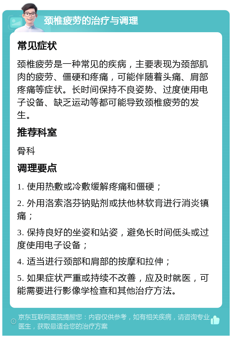 颈椎疲劳的治疗与调理 常见症状 颈椎疲劳是一种常见的疾病，主要表现为颈部肌肉的疲劳、僵硬和疼痛，可能伴随着头痛、肩部疼痛等症状。长时间保持不良姿势、过度使用电子设备、缺乏运动等都可能导致颈椎疲劳的发生。 推荐科室 骨科 调理要点 1. 使用热敷或冷敷缓解疼痛和僵硬； 2. 外用洛索洛芬钠贴剂或扶他林软膏进行消炎镇痛； 3. 保持良好的坐姿和站姿，避免长时间低头或过度使用电子设备； 4. 适当进行颈部和肩部的按摩和拉伸； 5. 如果症状严重或持续不改善，应及时就医，可能需要进行影像学检查和其他治疗方法。