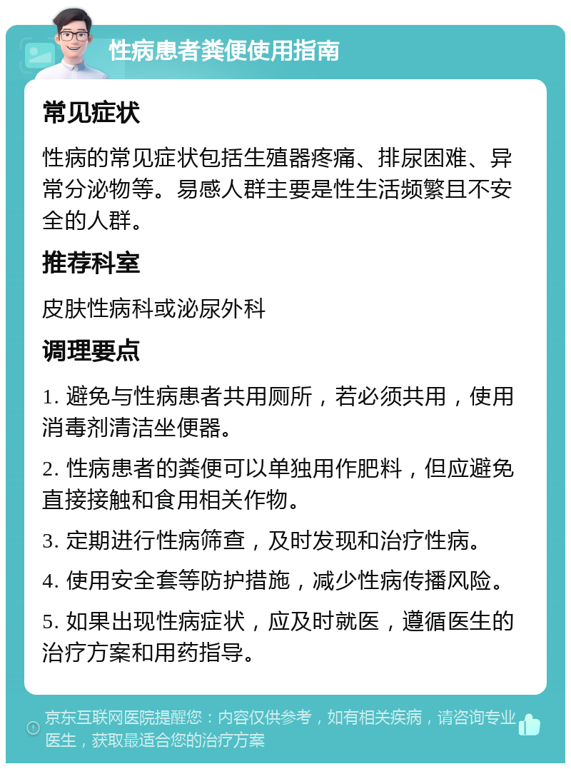 性病患者粪便使用指南 常见症状 性病的常见症状包括生殖器疼痛、排尿困难、异常分泌物等。易感人群主要是性生活频繁且不安全的人群。 推荐科室 皮肤性病科或泌尿外科 调理要点 1. 避免与性病患者共用厕所，若必须共用，使用消毒剂清洁坐便器。 2. 性病患者的粪便可以单独用作肥料，但应避免直接接触和食用相关作物。 3. 定期进行性病筛查，及时发现和治疗性病。 4. 使用安全套等防护措施，减少性病传播风险。 5. 如果出现性病症状，应及时就医，遵循医生的治疗方案和用药指导。