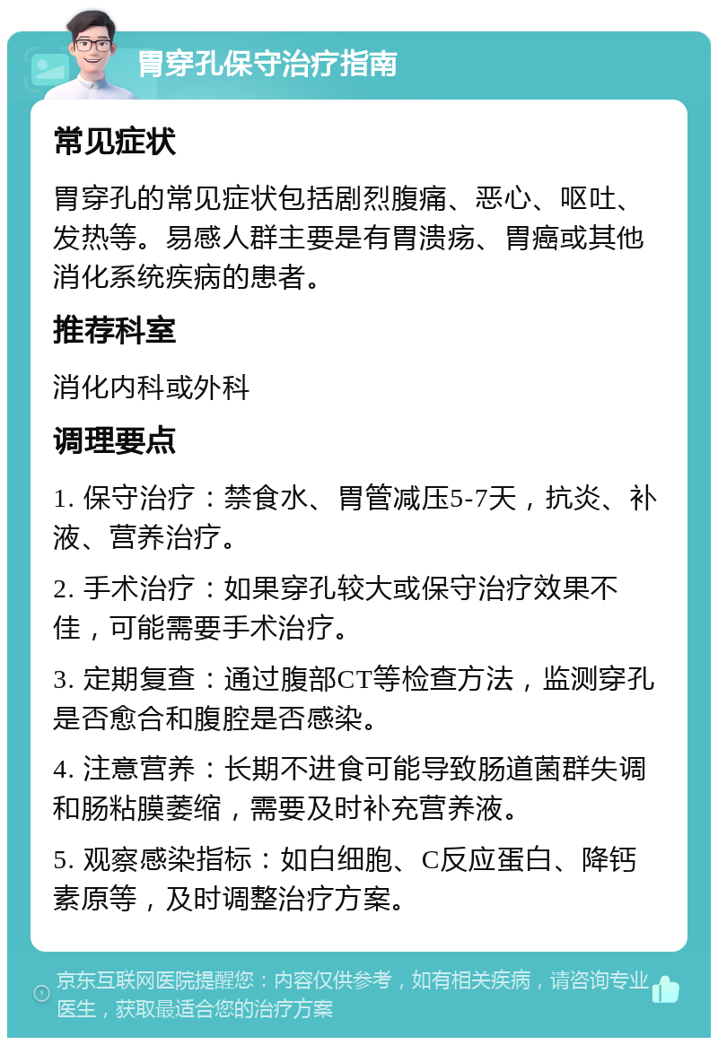 胃穿孔保守治疗指南 常见症状 胃穿孔的常见症状包括剧烈腹痛、恶心、呕吐、发热等。易感人群主要是有胃溃疡、胃癌或其他消化系统疾病的患者。 推荐科室 消化内科或外科 调理要点 1. 保守治疗：禁食水、胃管减压5-7天，抗炎、补液、营养治疗。 2. 手术治疗：如果穿孔较大或保守治疗效果不佳，可能需要手术治疗。 3. 定期复查：通过腹部CT等检查方法，监测穿孔是否愈合和腹腔是否感染。 4. 注意营养：长期不进食可能导致肠道菌群失调和肠粘膜萎缩，需要及时补充营养液。 5. 观察感染指标：如白细胞、C反应蛋白、降钙素原等，及时调整治疗方案。