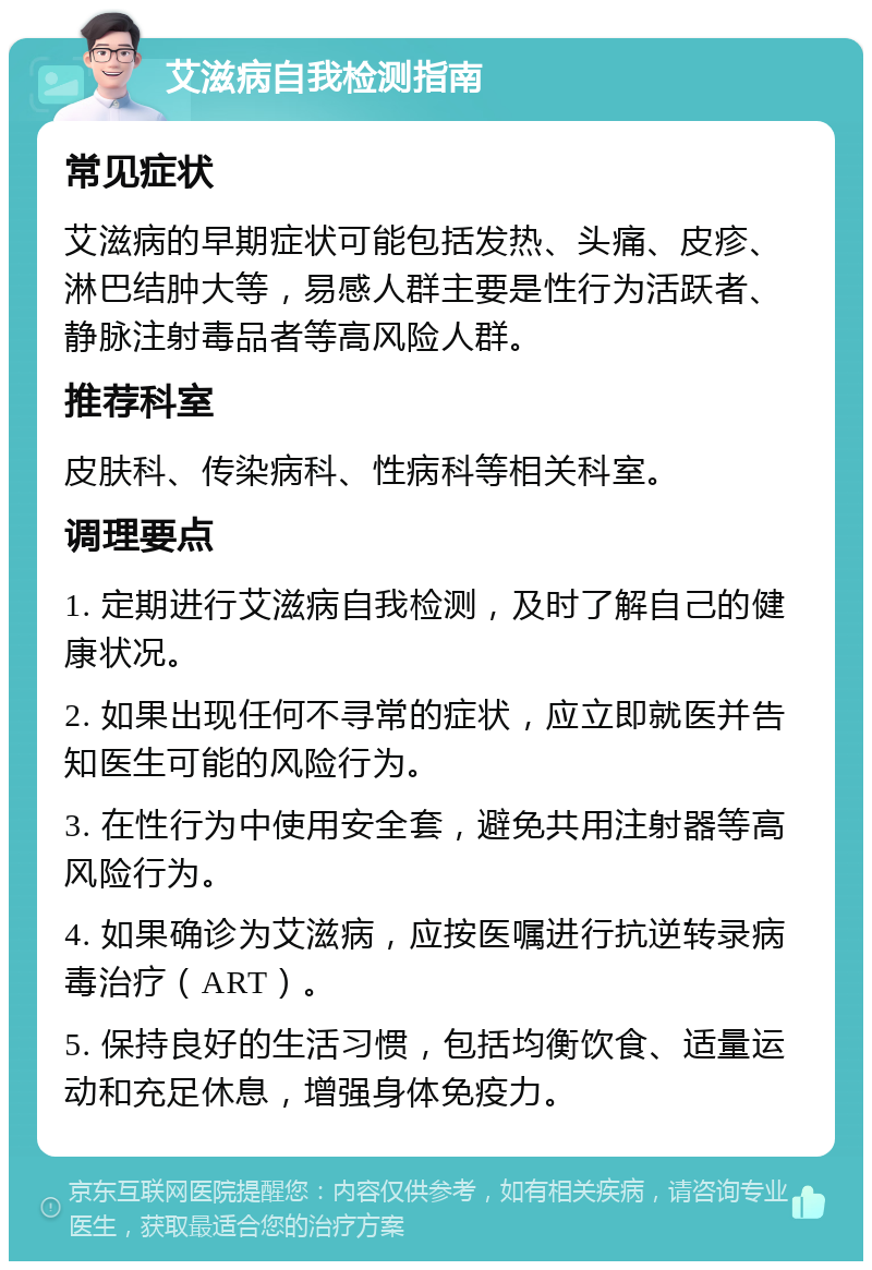 艾滋病自我检测指南 常见症状 艾滋病的早期症状可能包括发热、头痛、皮疹、淋巴结肿大等，易感人群主要是性行为活跃者、静脉注射毒品者等高风险人群。 推荐科室 皮肤科、传染病科、性病科等相关科室。 调理要点 1. 定期进行艾滋病自我检测，及时了解自己的健康状况。 2. 如果出现任何不寻常的症状，应立即就医并告知医生可能的风险行为。 3. 在性行为中使用安全套，避免共用注射器等高风险行为。 4. 如果确诊为艾滋病，应按医嘱进行抗逆转录病毒治疗（ART）。 5. 保持良好的生活习惯，包括均衡饮食、适量运动和充足休息，增强身体免疫力。