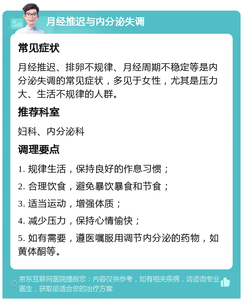 月经推迟与内分泌失调 常见症状 月经推迟、排卵不规律、月经周期不稳定等是内分泌失调的常见症状，多见于女性，尤其是压力大、生活不规律的人群。 推荐科室 妇科、内分泌科 调理要点 1. 规律生活，保持良好的作息习惯； 2. 合理饮食，避免暴饮暴食和节食； 3. 适当运动，增强体质； 4. 减少压力，保持心情愉快； 5. 如有需要，遵医嘱服用调节内分泌的药物，如黄体酮等。