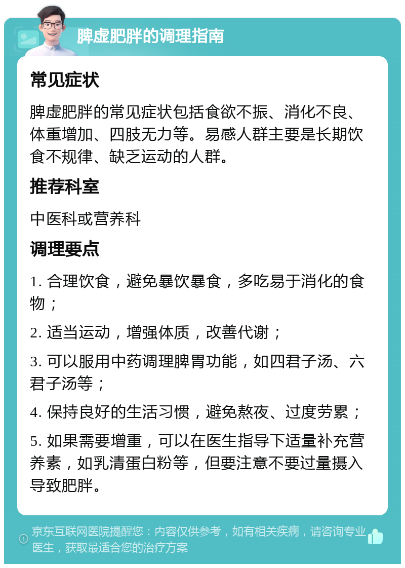 脾虚肥胖的调理指南 常见症状 脾虚肥胖的常见症状包括食欲不振、消化不良、体重增加、四肢无力等。易感人群主要是长期饮食不规律、缺乏运动的人群。 推荐科室 中医科或营养科 调理要点 1. 合理饮食，避免暴饮暴食，多吃易于消化的食物； 2. 适当运动，增强体质，改善代谢； 3. 可以服用中药调理脾胃功能，如四君子汤、六君子汤等； 4. 保持良好的生活习惯，避免熬夜、过度劳累； 5. 如果需要增重，可以在医生指导下适量补充营养素，如乳清蛋白粉等，但要注意不要过量摄入导致肥胖。