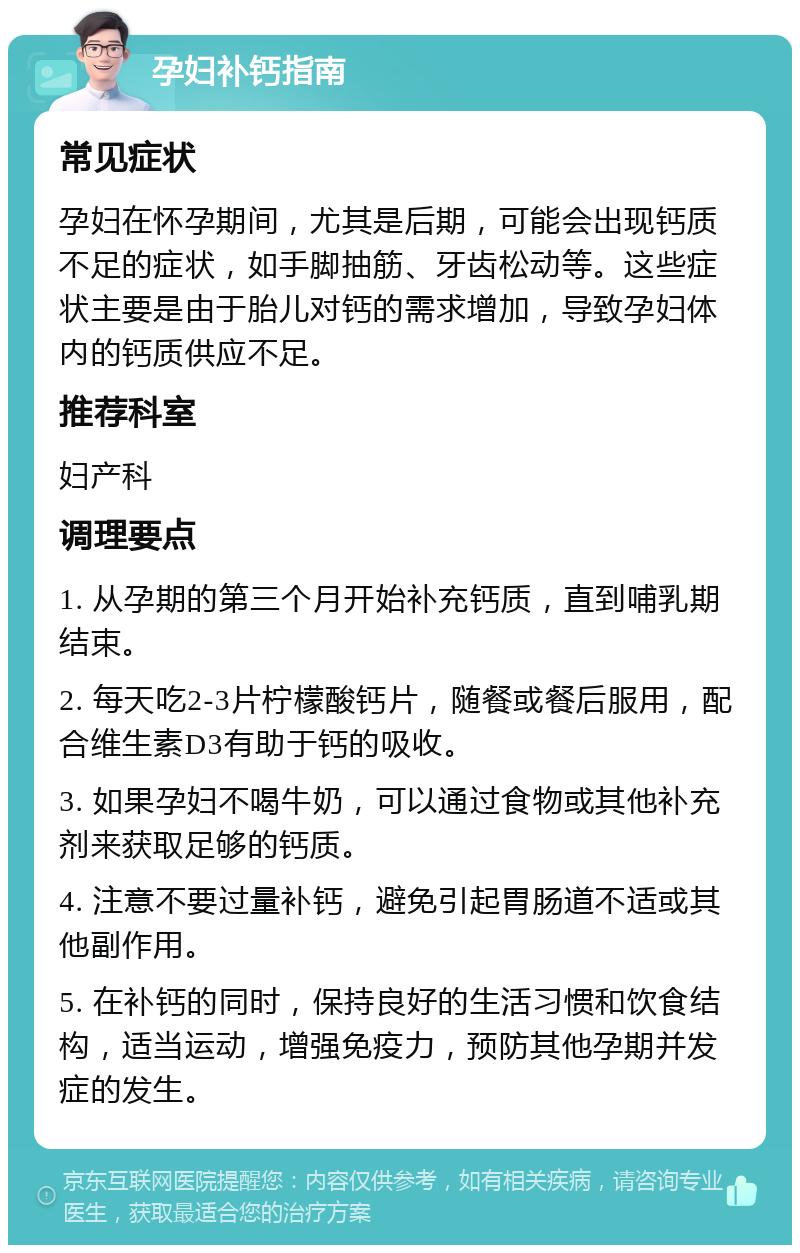 孕妇补钙指南 常见症状 孕妇在怀孕期间，尤其是后期，可能会出现钙质不足的症状，如手脚抽筋、牙齿松动等。这些症状主要是由于胎儿对钙的需求增加，导致孕妇体内的钙质供应不足。 推荐科室 妇产科 调理要点 1. 从孕期的第三个月开始补充钙质，直到哺乳期结束。 2. 每天吃2-3片柠檬酸钙片，随餐或餐后服用，配合维生素D3有助于钙的吸收。 3. 如果孕妇不喝牛奶，可以通过食物或其他补充剂来获取足够的钙质。 4. 注意不要过量补钙，避免引起胃肠道不适或其他副作用。 5. 在补钙的同时，保持良好的生活习惯和饮食结构，适当运动，增强免疫力，预防其他孕期并发症的发生。