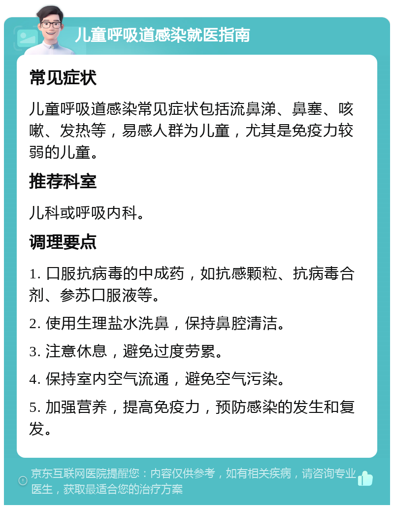 儿童呼吸道感染就医指南 常见症状 儿童呼吸道感染常见症状包括流鼻涕、鼻塞、咳嗽、发热等，易感人群为儿童，尤其是免疫力较弱的儿童。 推荐科室 儿科或呼吸内科。 调理要点 1. 口服抗病毒的中成药，如抗感颗粒、抗病毒合剂、参苏口服液等。 2. 使用生理盐水洗鼻，保持鼻腔清洁。 3. 注意休息，避免过度劳累。 4. 保持室内空气流通，避免空气污染。 5. 加强营养，提高免疫力，预防感染的发生和复发。