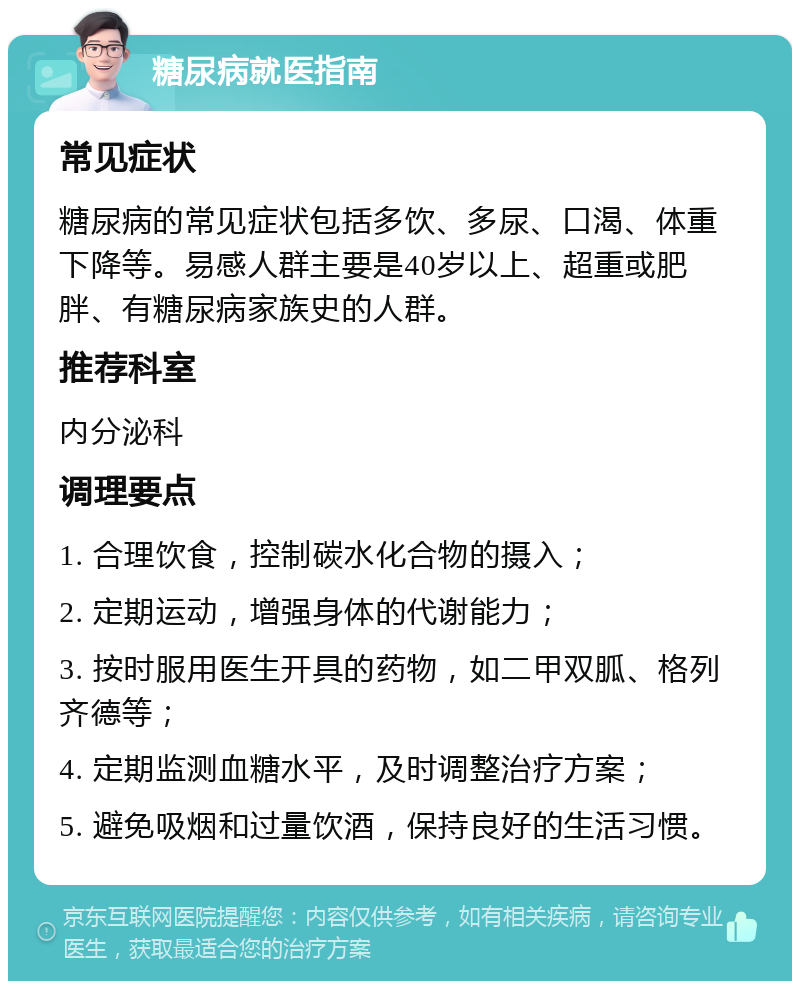 糖尿病就医指南 常见症状 糖尿病的常见症状包括多饮、多尿、口渴、体重下降等。易感人群主要是40岁以上、超重或肥胖、有糖尿病家族史的人群。 推荐科室 内分泌科 调理要点 1. 合理饮食，控制碳水化合物的摄入； 2. 定期运动，增强身体的代谢能力； 3. 按时服用医生开具的药物，如二甲双胍、格列齐德等； 4. 定期监测血糖水平，及时调整治疗方案； 5. 避免吸烟和过量饮酒，保持良好的生活习惯。