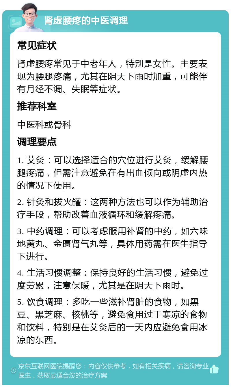 肾虚腰疼的中医调理 常见症状 肾虚腰疼常见于中老年人，特别是女性。主要表现为腰腿疼痛，尤其在阴天下雨时加重，可能伴有月经不调、失眠等症状。 推荐科室 中医科或骨科 调理要点 1. 艾灸：可以选择适合的穴位进行艾灸，缓解腰腿疼痛，但需注意避免在有出血倾向或阴虚内热的情况下使用。 2. 针灸和拔火罐：这两种方法也可以作为辅助治疗手段，帮助改善血液循环和缓解疼痛。 3. 中药调理：可以考虑服用补肾的中药，如六味地黄丸、金匮肾气丸等，具体用药需在医生指导下进行。 4. 生活习惯调整：保持良好的生活习惯，避免过度劳累，注意保暖，尤其是在阴天下雨时。 5. 饮食调理：多吃一些滋补肾脏的食物，如黑豆、黑芝麻、核桃等，避免食用过于寒凉的食物和饮料，特别是在艾灸后的一天内应避免食用冰凉的东西。