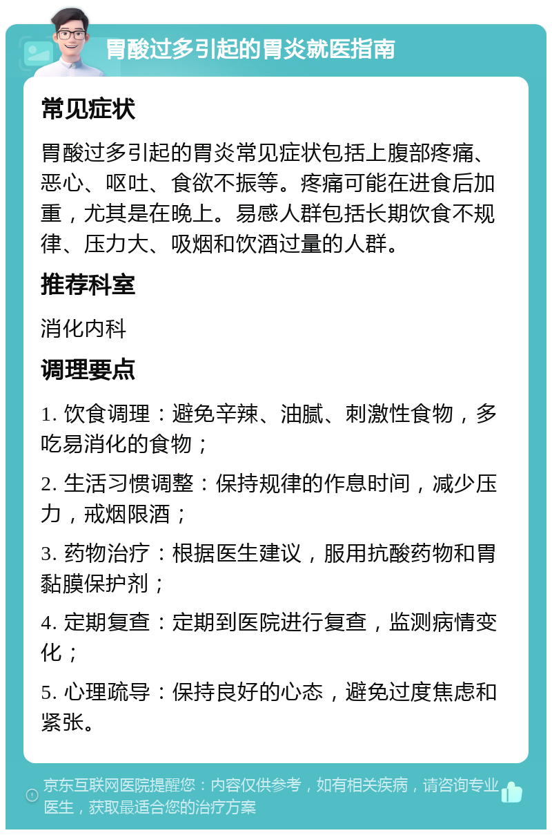 胃酸过多引起的胃炎就医指南 常见症状 胃酸过多引起的胃炎常见症状包括上腹部疼痛、恶心、呕吐、食欲不振等。疼痛可能在进食后加重，尤其是在晚上。易感人群包括长期饮食不规律、压力大、吸烟和饮酒过量的人群。 推荐科室 消化内科 调理要点 1. 饮食调理：避免辛辣、油腻、刺激性食物，多吃易消化的食物； 2. 生活习惯调整：保持规律的作息时间，减少压力，戒烟限酒； 3. 药物治疗：根据医生建议，服用抗酸药物和胃黏膜保护剂； 4. 定期复查：定期到医院进行复查，监测病情变化； 5. 心理疏导：保持良好的心态，避免过度焦虑和紧张。