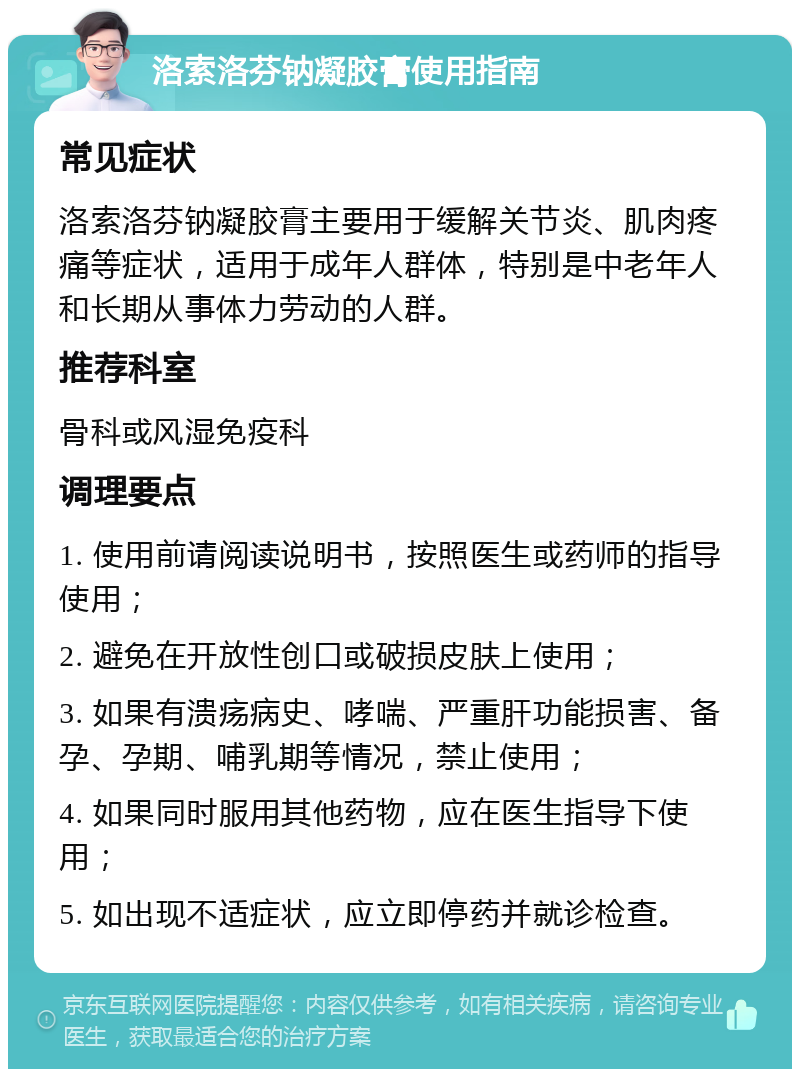 洛索洛芬钠凝胶膏使用指南 常见症状 洛索洛芬钠凝胶膏主要用于缓解关节炎、肌肉疼痛等症状，适用于成年人群体，特别是中老年人和长期从事体力劳动的人群。 推荐科室 骨科或风湿免疫科 调理要点 1. 使用前请阅读说明书，按照医生或药师的指导使用； 2. 避免在开放性创口或破损皮肤上使用； 3. 如果有溃疡病史、哮喘、严重肝功能损害、备孕、孕期、哺乳期等情况，禁止使用； 4. 如果同时服用其他药物，应在医生指导下使用； 5. 如出现不适症状，应立即停药并就诊检查。