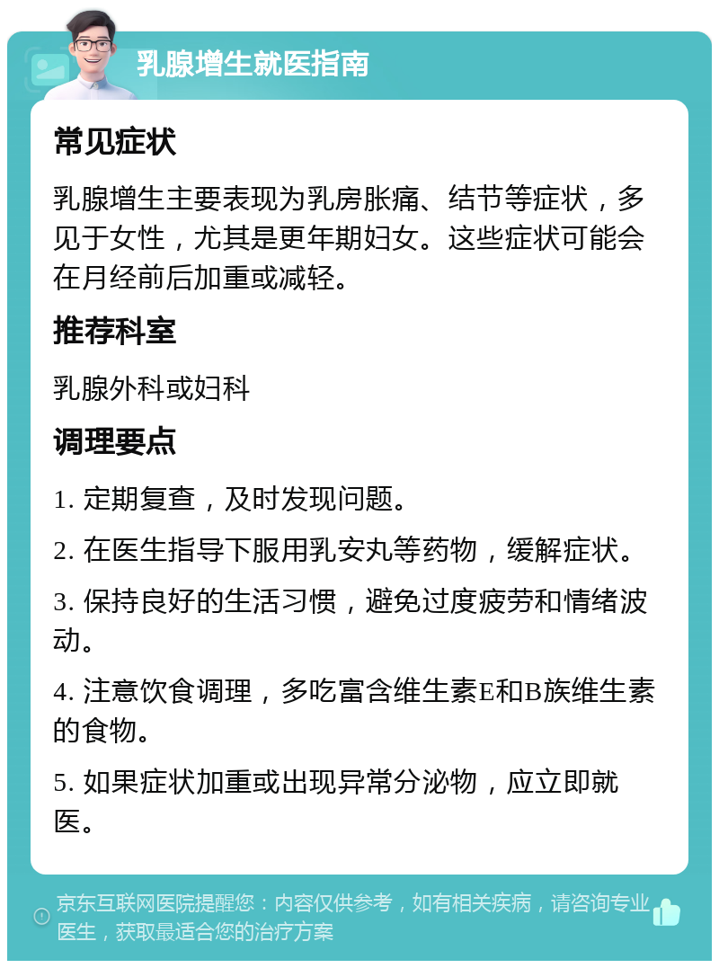 乳腺增生就医指南 常见症状 乳腺增生主要表现为乳房胀痛、结节等症状，多见于女性，尤其是更年期妇女。这些症状可能会在月经前后加重或减轻。 推荐科室 乳腺外科或妇科 调理要点 1. 定期复查，及时发现问题。 2. 在医生指导下服用乳安丸等药物，缓解症状。 3. 保持良好的生活习惯，避免过度疲劳和情绪波动。 4. 注意饮食调理，多吃富含维生素E和B族维生素的食物。 5. 如果症状加重或出现异常分泌物，应立即就医。