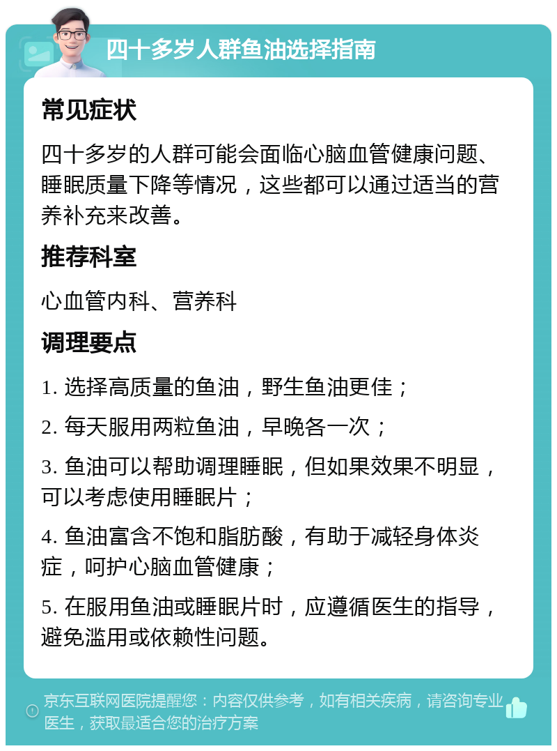 四十多岁人群鱼油选择指南 常见症状 四十多岁的人群可能会面临心脑血管健康问题、睡眠质量下降等情况，这些都可以通过适当的营养补充来改善。 推荐科室 心血管内科、营养科 调理要点 1. 选择高质量的鱼油，野生鱼油更佳； 2. 每天服用两粒鱼油，早晚各一次； 3. 鱼油可以帮助调理睡眠，但如果效果不明显，可以考虑使用睡眠片； 4. 鱼油富含不饱和脂肪酸，有助于减轻身体炎症，呵护心脑血管健康； 5. 在服用鱼油或睡眠片时，应遵循医生的指导，避免滥用或依赖性问题。