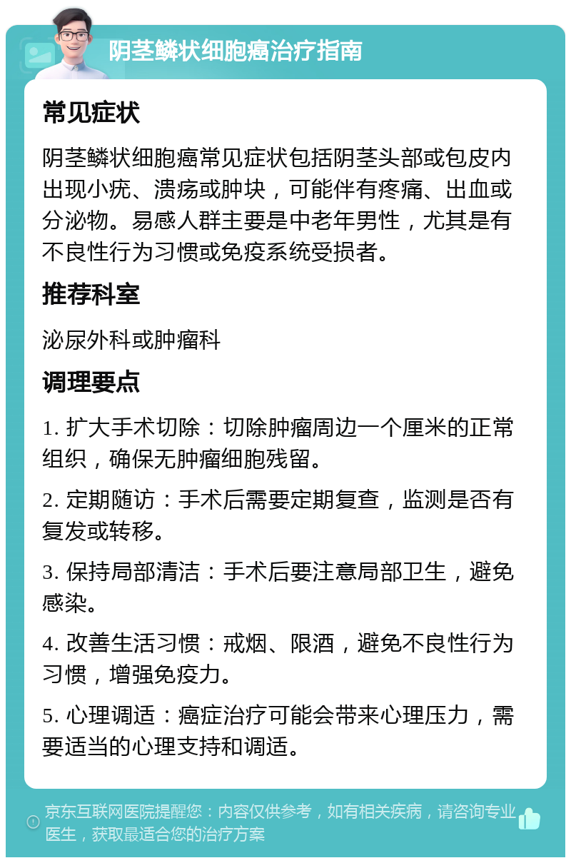 阴茎鳞状细胞癌治疗指南 常见症状 阴茎鳞状细胞癌常见症状包括阴茎头部或包皮内出现小疣、溃疡或肿块，可能伴有疼痛、出血或分泌物。易感人群主要是中老年男性，尤其是有不良性行为习惯或免疫系统受损者。 推荐科室 泌尿外科或肿瘤科 调理要点 1. 扩大手术切除：切除肿瘤周边一个厘米的正常组织，确保无肿瘤细胞残留。 2. 定期随访：手术后需要定期复查，监测是否有复发或转移。 3. 保持局部清洁：手术后要注意局部卫生，避免感染。 4. 改善生活习惯：戒烟、限酒，避免不良性行为习惯，增强免疫力。 5. 心理调适：癌症治疗可能会带来心理压力，需要适当的心理支持和调适。