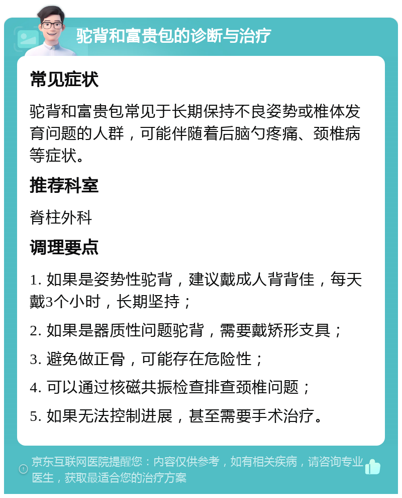 驼背和富贵包的诊断与治疗 常见症状 驼背和富贵包常见于长期保持不良姿势或椎体发育问题的人群，可能伴随着后脑勺疼痛、颈椎病等症状。 推荐科室 脊柱外科 调理要点 1. 如果是姿势性驼背，建议戴成人背背佳，每天戴3个小时，长期坚持； 2. 如果是器质性问题驼背，需要戴矫形支具； 3. 避免做正骨，可能存在危险性； 4. 可以通过核磁共振检查排查颈椎问题； 5. 如果无法控制进展，甚至需要手术治疗。