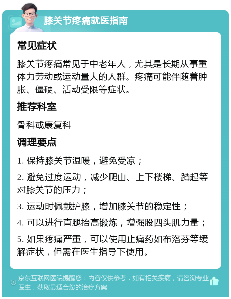 膝关节疼痛就医指南 常见症状 膝关节疼痛常见于中老年人，尤其是长期从事重体力劳动或运动量大的人群。疼痛可能伴随着肿胀、僵硬、活动受限等症状。 推荐科室 骨科或康复科 调理要点 1. 保持膝关节温暖，避免受凉； 2. 避免过度运动，减少爬山、上下楼梯、蹲起等对膝关节的压力； 3. 运动时佩戴护膝，增加膝关节的稳定性； 4. 可以进行直腿抬高锻炼，增强股四头肌力量； 5. 如果疼痛严重，可以使用止痛药如布洛芬等缓解症状，但需在医生指导下使用。