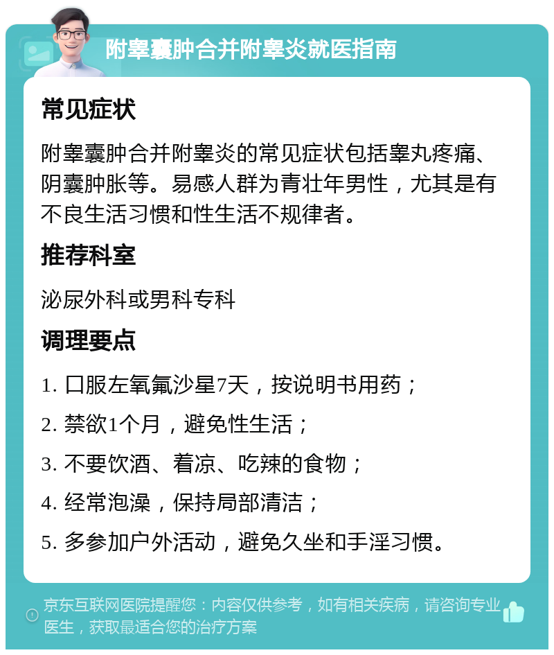 附睾囊肿合并附睾炎就医指南 常见症状 附睾囊肿合并附睾炎的常见症状包括睾丸疼痛、阴囊肿胀等。易感人群为青壮年男性，尤其是有不良生活习惯和性生活不规律者。 推荐科室 泌尿外科或男科专科 调理要点 1. 口服左氧氟沙星7天，按说明书用药； 2. 禁欲1个月，避免性生活； 3. 不要饮酒、着凉、吃辣的食物； 4. 经常泡澡，保持局部清洁； 5. 多参加户外活动，避免久坐和手淫习惯。