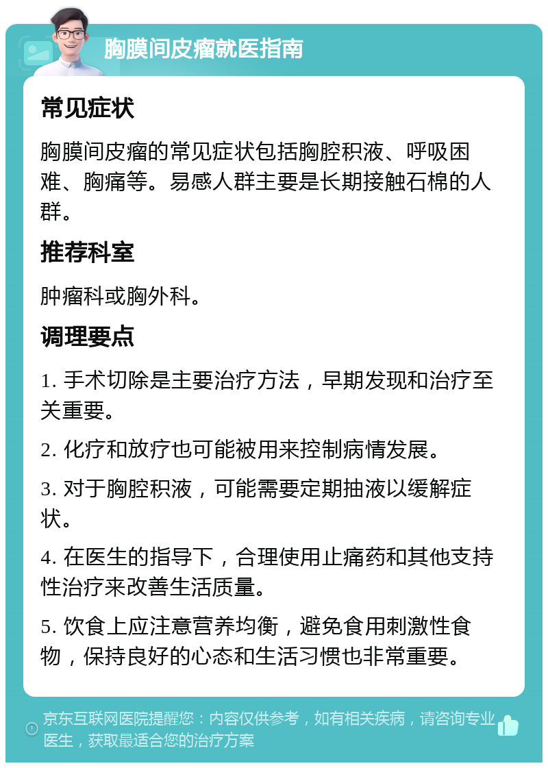 胸膜间皮瘤就医指南 常见症状 胸膜间皮瘤的常见症状包括胸腔积液、呼吸困难、胸痛等。易感人群主要是长期接触石棉的人群。 推荐科室 肿瘤科或胸外科。 调理要点 1. 手术切除是主要治疗方法，早期发现和治疗至关重要。 2. 化疗和放疗也可能被用来控制病情发展。 3. 对于胸腔积液，可能需要定期抽液以缓解症状。 4. 在医生的指导下，合理使用止痛药和其他支持性治疗来改善生活质量。 5. 饮食上应注意营养均衡，避免食用刺激性食物，保持良好的心态和生活习惯也非常重要。