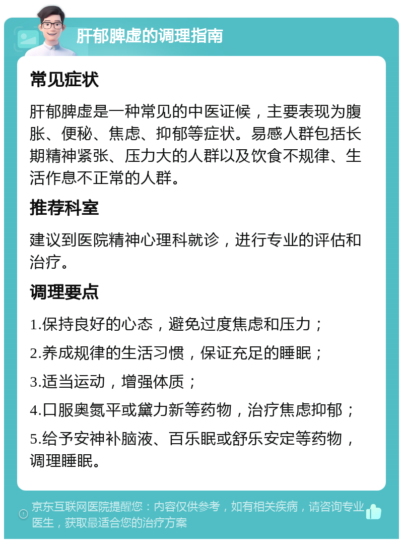 肝郁脾虚的调理指南 常见症状 肝郁脾虚是一种常见的中医证候，主要表现为腹胀、便秘、焦虑、抑郁等症状。易感人群包括长期精神紧张、压力大的人群以及饮食不规律、生活作息不正常的人群。 推荐科室 建议到医院精神心理科就诊，进行专业的评估和治疗。 调理要点 1.保持良好的心态，避免过度焦虑和压力； 2.养成规律的生活习惯，保证充足的睡眠； 3.适当运动，增强体质； 4.口服奥氮平或黛力新等药物，治疗焦虑抑郁； 5.给予安神补脑液、百乐眠或舒乐安定等药物，调理睡眠。