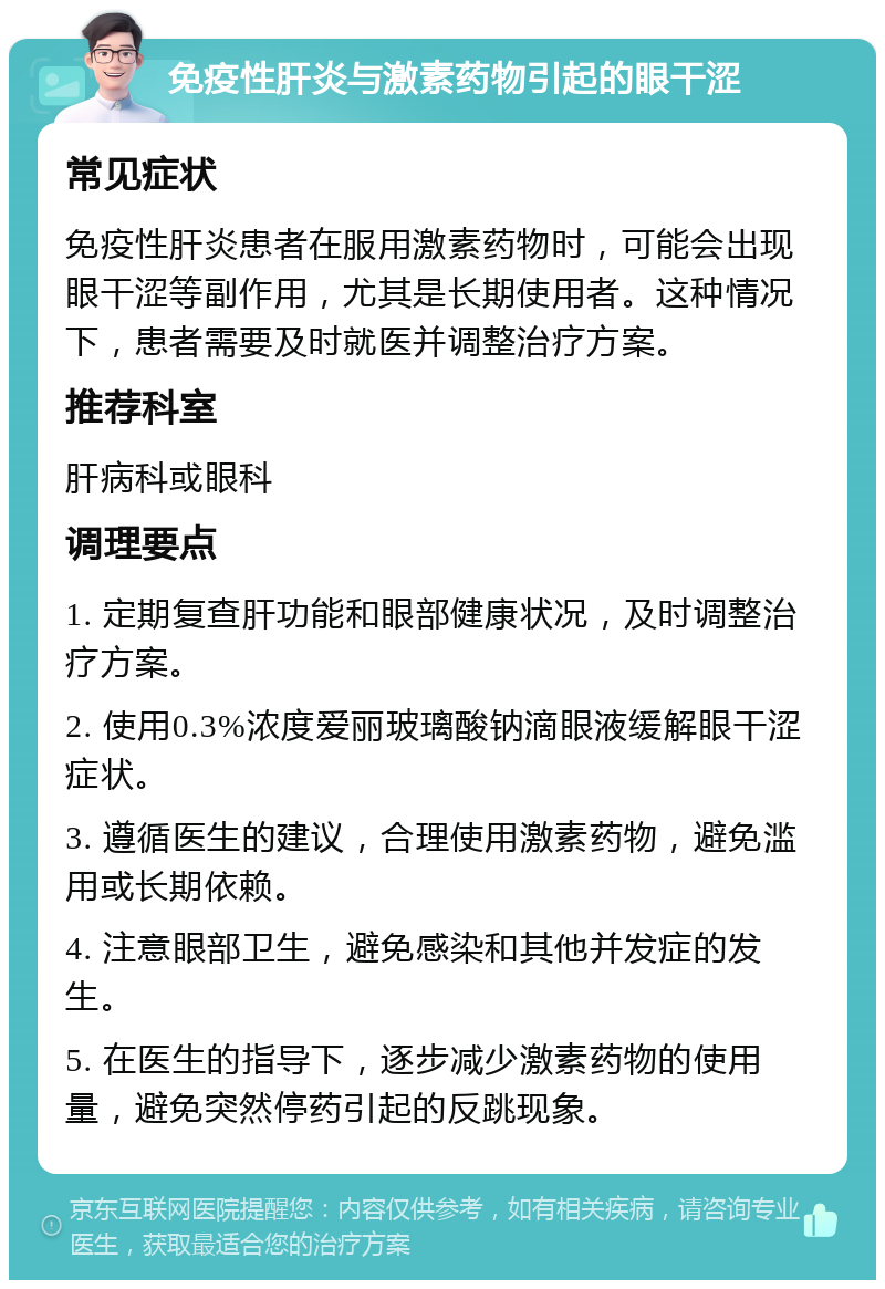 免疫性肝炎与激素药物引起的眼干涩 常见症状 免疫性肝炎患者在服用激素药物时，可能会出现眼干涩等副作用，尤其是长期使用者。这种情况下，患者需要及时就医并调整治疗方案。 推荐科室 肝病科或眼科 调理要点 1. 定期复查肝功能和眼部健康状况，及时调整治疗方案。 2. 使用0.3%浓度爱丽玻璃酸钠滴眼液缓解眼干涩症状。 3. 遵循医生的建议，合理使用激素药物，避免滥用或长期依赖。 4. 注意眼部卫生，避免感染和其他并发症的发生。 5. 在医生的指导下，逐步减少激素药物的使用量，避免突然停药引起的反跳现象。