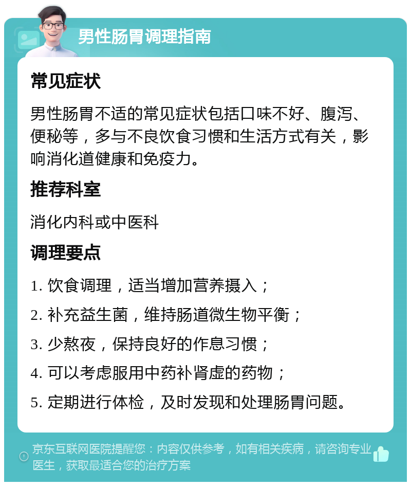 男性肠胃调理指南 常见症状 男性肠胃不适的常见症状包括口味不好、腹泻、便秘等，多与不良饮食习惯和生活方式有关，影响消化道健康和免疫力。 推荐科室 消化内科或中医科 调理要点 1. 饮食调理，适当增加营养摄入； 2. 补充益生菌，维持肠道微生物平衡； 3. 少熬夜，保持良好的作息习惯； 4. 可以考虑服用中药补肾虚的药物； 5. 定期进行体检，及时发现和处理肠胃问题。