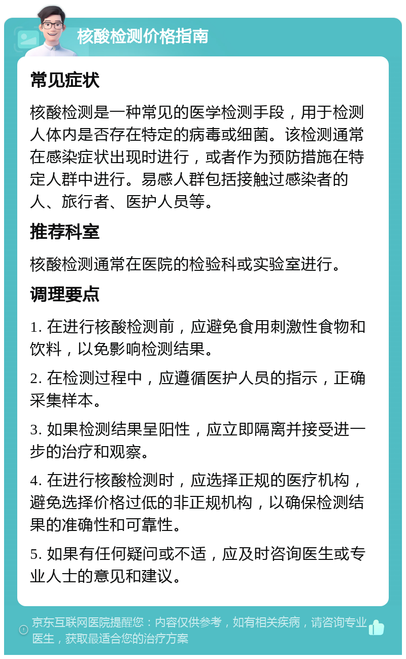 核酸检测价格指南 常见症状 核酸检测是一种常见的医学检测手段，用于检测人体内是否存在特定的病毒或细菌。该检测通常在感染症状出现时进行，或者作为预防措施在特定人群中进行。易感人群包括接触过感染者的人、旅行者、医护人员等。 推荐科室 核酸检测通常在医院的检验科或实验室进行。 调理要点 1. 在进行核酸检测前，应避免食用刺激性食物和饮料，以免影响检测结果。 2. 在检测过程中，应遵循医护人员的指示，正确采集样本。 3. 如果检测结果呈阳性，应立即隔离并接受进一步的治疗和观察。 4. 在进行核酸检测时，应选择正规的医疗机构，避免选择价格过低的非正规机构，以确保检测结果的准确性和可靠性。 5. 如果有任何疑问或不适，应及时咨询医生或专业人士的意见和建议。