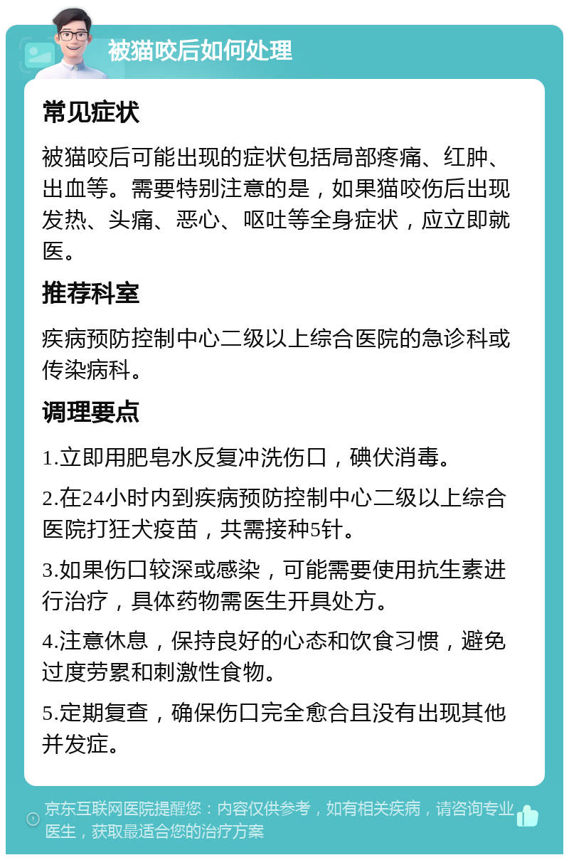 被猫咬后如何处理 常见症状 被猫咬后可能出现的症状包括局部疼痛、红肿、出血等。需要特别注意的是，如果猫咬伤后出现发热、头痛、恶心、呕吐等全身症状，应立即就医。 推荐科室 疾病预防控制中心二级以上综合医院的急诊科或传染病科。 调理要点 1.立即用肥皂水反复冲洗伤口，碘伏消毒。 2.在24小时内到疾病预防控制中心二级以上综合医院打狂犬疫苗，共需接种5针。 3.如果伤口较深或感染，可能需要使用抗生素进行治疗，具体药物需医生开具处方。 4.注意休息，保持良好的心态和饮食习惯，避免过度劳累和刺激性食物。 5.定期复查，确保伤口完全愈合且没有出现其他并发症。