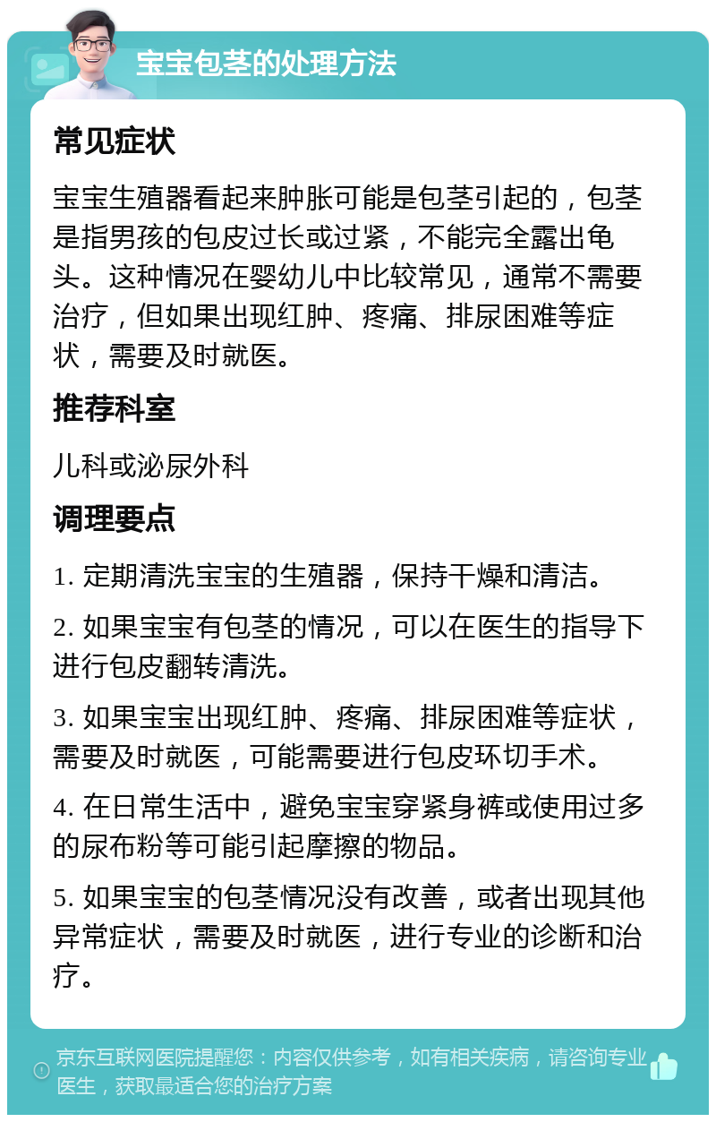 宝宝包茎的处理方法 常见症状 宝宝生殖器看起来肿胀可能是包茎引起的，包茎是指男孩的包皮过长或过紧，不能完全露出龟头。这种情况在婴幼儿中比较常见，通常不需要治疗，但如果出现红肿、疼痛、排尿困难等症状，需要及时就医。 推荐科室 儿科或泌尿外科 调理要点 1. 定期清洗宝宝的生殖器，保持干燥和清洁。 2. 如果宝宝有包茎的情况，可以在医生的指导下进行包皮翻转清洗。 3. 如果宝宝出现红肿、疼痛、排尿困难等症状，需要及时就医，可能需要进行包皮环切手术。 4. 在日常生活中，避免宝宝穿紧身裤或使用过多的尿布粉等可能引起摩擦的物品。 5. 如果宝宝的包茎情况没有改善，或者出现其他异常症状，需要及时就医，进行专业的诊断和治疗。