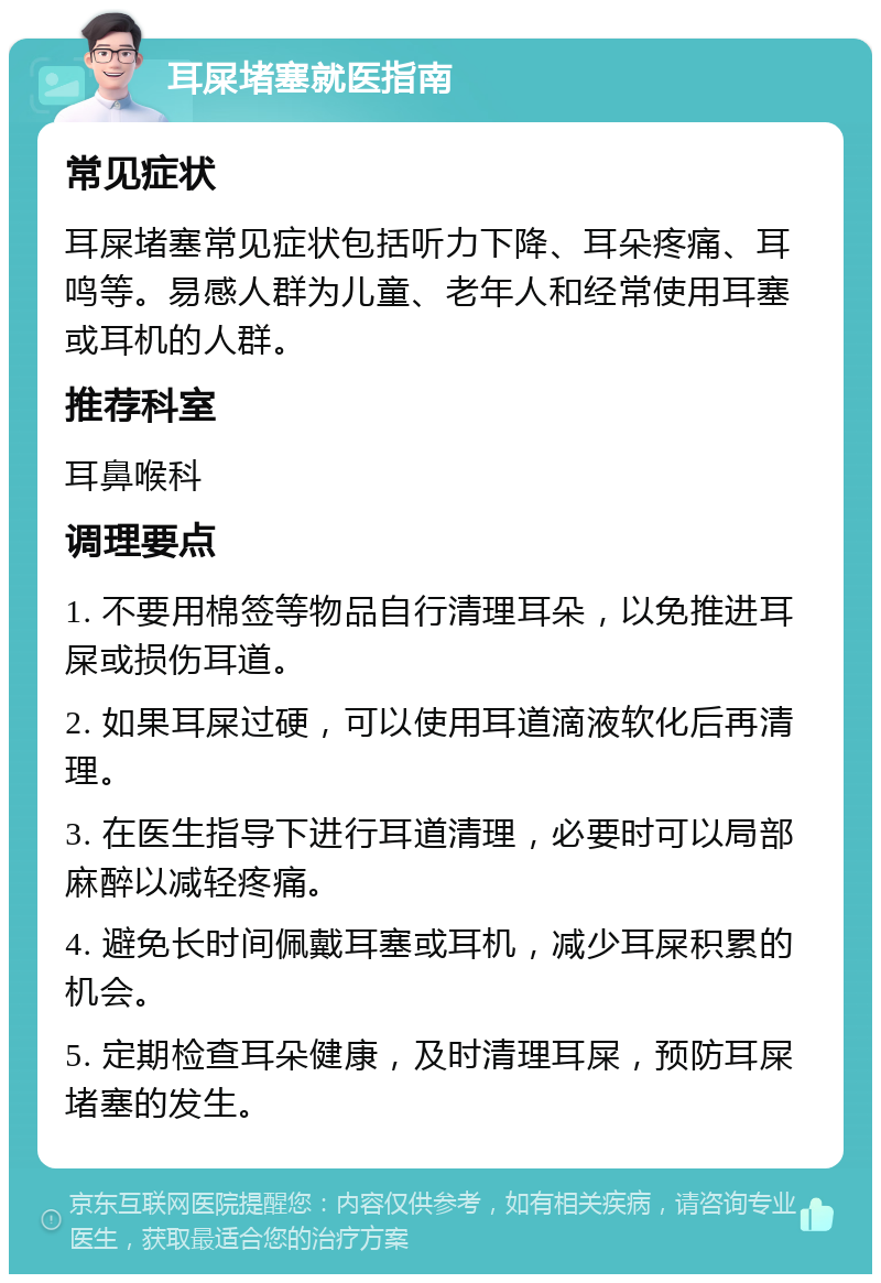 耳屎堵塞就医指南 常见症状 耳屎堵塞常见症状包括听力下降、耳朵疼痛、耳鸣等。易感人群为儿童、老年人和经常使用耳塞或耳机的人群。 推荐科室 耳鼻喉科 调理要点 1. 不要用棉签等物品自行清理耳朵，以免推进耳屎或损伤耳道。 2. 如果耳屎过硬，可以使用耳道滴液软化后再清理。 3. 在医生指导下进行耳道清理，必要时可以局部麻醉以减轻疼痛。 4. 避免长时间佩戴耳塞或耳机，减少耳屎积累的机会。 5. 定期检查耳朵健康，及时清理耳屎，预防耳屎堵塞的发生。