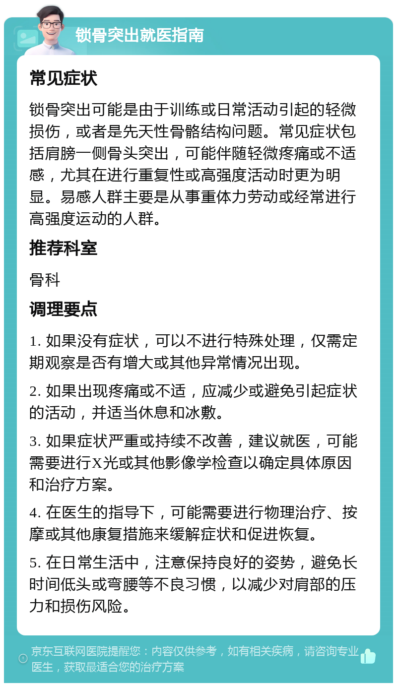 锁骨突出就医指南 常见症状 锁骨突出可能是由于训练或日常活动引起的轻微损伤，或者是先天性骨骼结构问题。常见症状包括肩膀一侧骨头突出，可能伴随轻微疼痛或不适感，尤其在进行重复性或高强度活动时更为明显。易感人群主要是从事重体力劳动或经常进行高强度运动的人群。 推荐科室 骨科 调理要点 1. 如果没有症状，可以不进行特殊处理，仅需定期观察是否有增大或其他异常情况出现。 2. 如果出现疼痛或不适，应减少或避免引起症状的活动，并适当休息和冰敷。 3. 如果症状严重或持续不改善，建议就医，可能需要进行X光或其他影像学检查以确定具体原因和治疗方案。 4. 在医生的指导下，可能需要进行物理治疗、按摩或其他康复措施来缓解症状和促进恢复。 5. 在日常生活中，注意保持良好的姿势，避免长时间低头或弯腰等不良习惯，以减少对肩部的压力和损伤风险。