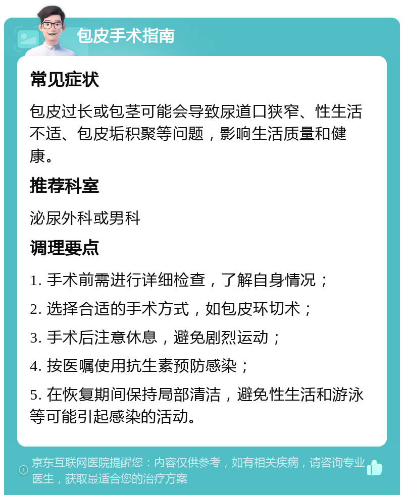 包皮手术指南 常见症状 包皮过长或包茎可能会导致尿道口狭窄、性生活不适、包皮垢积聚等问题，影响生活质量和健康。 推荐科室 泌尿外科或男科 调理要点 1. 手术前需进行详细检查，了解自身情况； 2. 选择合适的手术方式，如包皮环切术； 3. 手术后注意休息，避免剧烈运动； 4. 按医嘱使用抗生素预防感染； 5. 在恢复期间保持局部清洁，避免性生活和游泳等可能引起感染的活动。