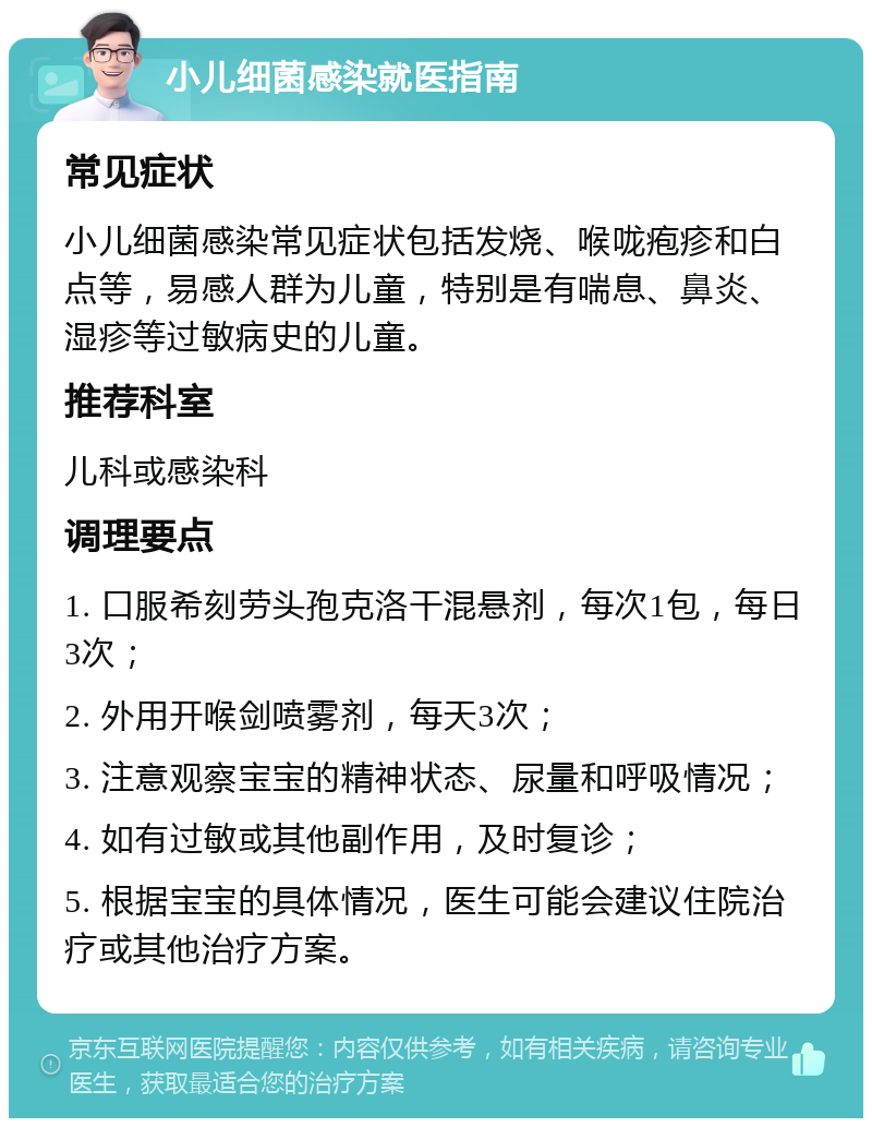 小儿细菌感染就医指南 常见症状 小儿细菌感染常见症状包括发烧、喉咙疱疹和白点等，易感人群为儿童，特别是有喘息、鼻炎、湿疹等过敏病史的儿童。 推荐科室 儿科或感染科 调理要点 1. 口服希刻劳头孢克洛干混悬剂，每次1包，每日3次； 2. 外用开喉剑喷雾剂，每天3次； 3. 注意观察宝宝的精神状态、尿量和呼吸情况； 4. 如有过敏或其他副作用，及时复诊； 5. 根据宝宝的具体情况，医生可能会建议住院治疗或其他治疗方案。