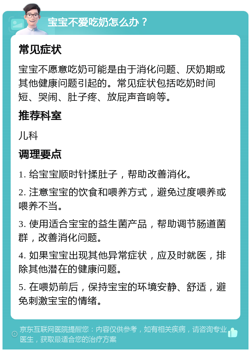 宝宝不爱吃奶怎么办？ 常见症状 宝宝不愿意吃奶可能是由于消化问题、厌奶期或其他健康问题引起的。常见症状包括吃奶时间短、哭闹、肚子疼、放屁声音响等。 推荐科室 儿科 调理要点 1. 给宝宝顺时针揉肚子，帮助改善消化。 2. 注意宝宝的饮食和喂养方式，避免过度喂养或喂养不当。 3. 使用适合宝宝的益生菌产品，帮助调节肠道菌群，改善消化问题。 4. 如果宝宝出现其他异常症状，应及时就医，排除其他潜在的健康问题。 5. 在喂奶前后，保持宝宝的环境安静、舒适，避免刺激宝宝的情绪。