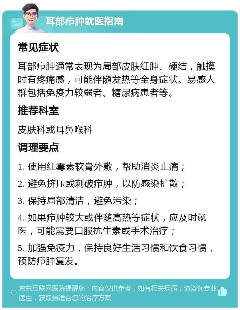 耳部疖肿就医指南 常见症状 耳部疖肿通常表现为局部皮肤红肿、硬结，触摸时有疼痛感，可能伴随发热等全身症状。易感人群包括免疫力较弱者、糖尿病患者等。 推荐科室 皮肤科或耳鼻喉科 调理要点 1. 使用红霉素软膏外敷，帮助消炎止痛； 2. 避免挤压或刺破疖肿，以防感染扩散； 3. 保持局部清洁，避免污染； 4. 如果疖肿较大或伴随高热等症状，应及时就医，可能需要口服抗生素或手术治疗； 5. 加强免疫力，保持良好生活习惯和饮食习惯，预防疖肿复发。