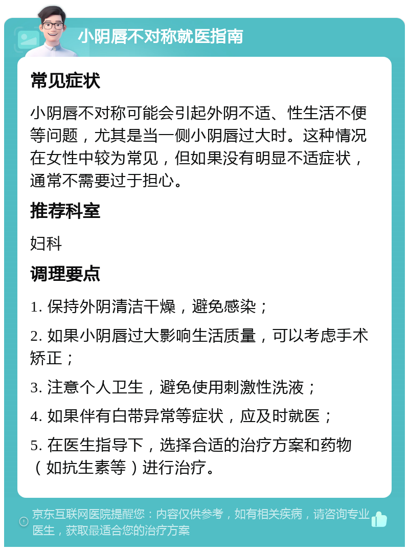 小阴唇不对称就医指南 常见症状 小阴唇不对称可能会引起外阴不适、性生活不便等问题，尤其是当一侧小阴唇过大时。这种情况在女性中较为常见，但如果没有明显不适症状，通常不需要过于担心。 推荐科室 妇科 调理要点 1. 保持外阴清洁干燥，避免感染； 2. 如果小阴唇过大影响生活质量，可以考虑手术矫正； 3. 注意个人卫生，避免使用刺激性洗液； 4. 如果伴有白带异常等症状，应及时就医； 5. 在医生指导下，选择合适的治疗方案和药物（如抗生素等）进行治疗。