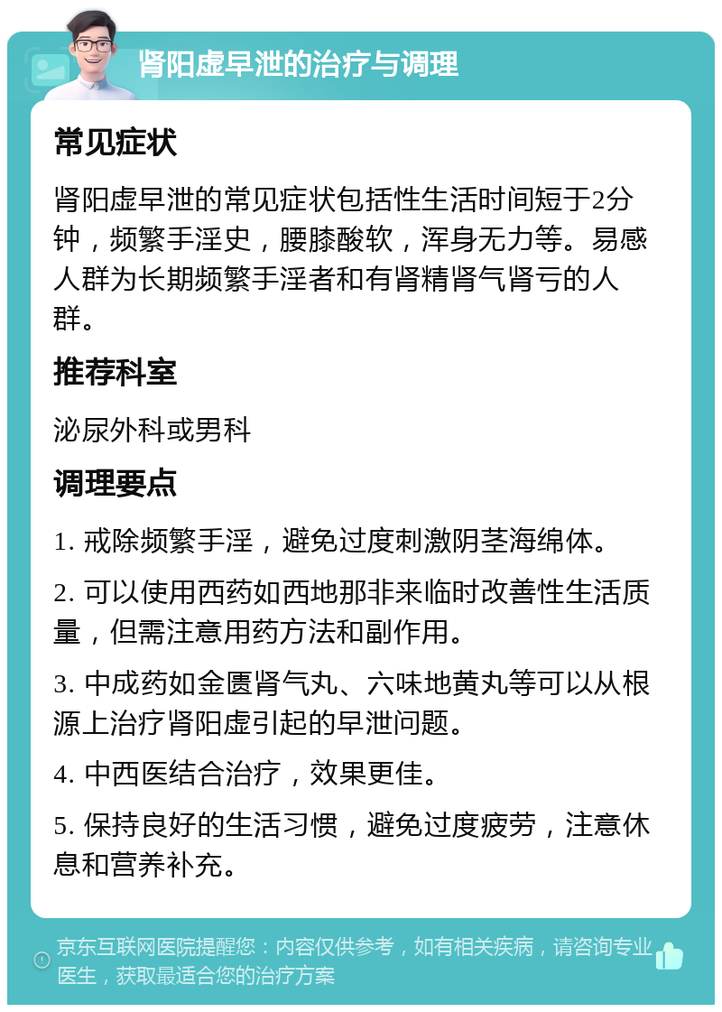 肾阳虚早泄的治疗与调理 常见症状 肾阳虚早泄的常见症状包括性生活时间短于2分钟，频繁手淫史，腰膝酸软，浑身无力等。易感人群为长期频繁手淫者和有肾精肾气肾亏的人群。 推荐科室 泌尿外科或男科 调理要点 1. 戒除频繁手淫，避免过度刺激阴茎海绵体。 2. 可以使用西药如西地那非来临时改善性生活质量，但需注意用药方法和副作用。 3. 中成药如金匮肾气丸、六味地黄丸等可以从根源上治疗肾阳虚引起的早泄问题。 4. 中西医结合治疗，效果更佳。 5. 保持良好的生活习惯，避免过度疲劳，注意休息和营养补充。