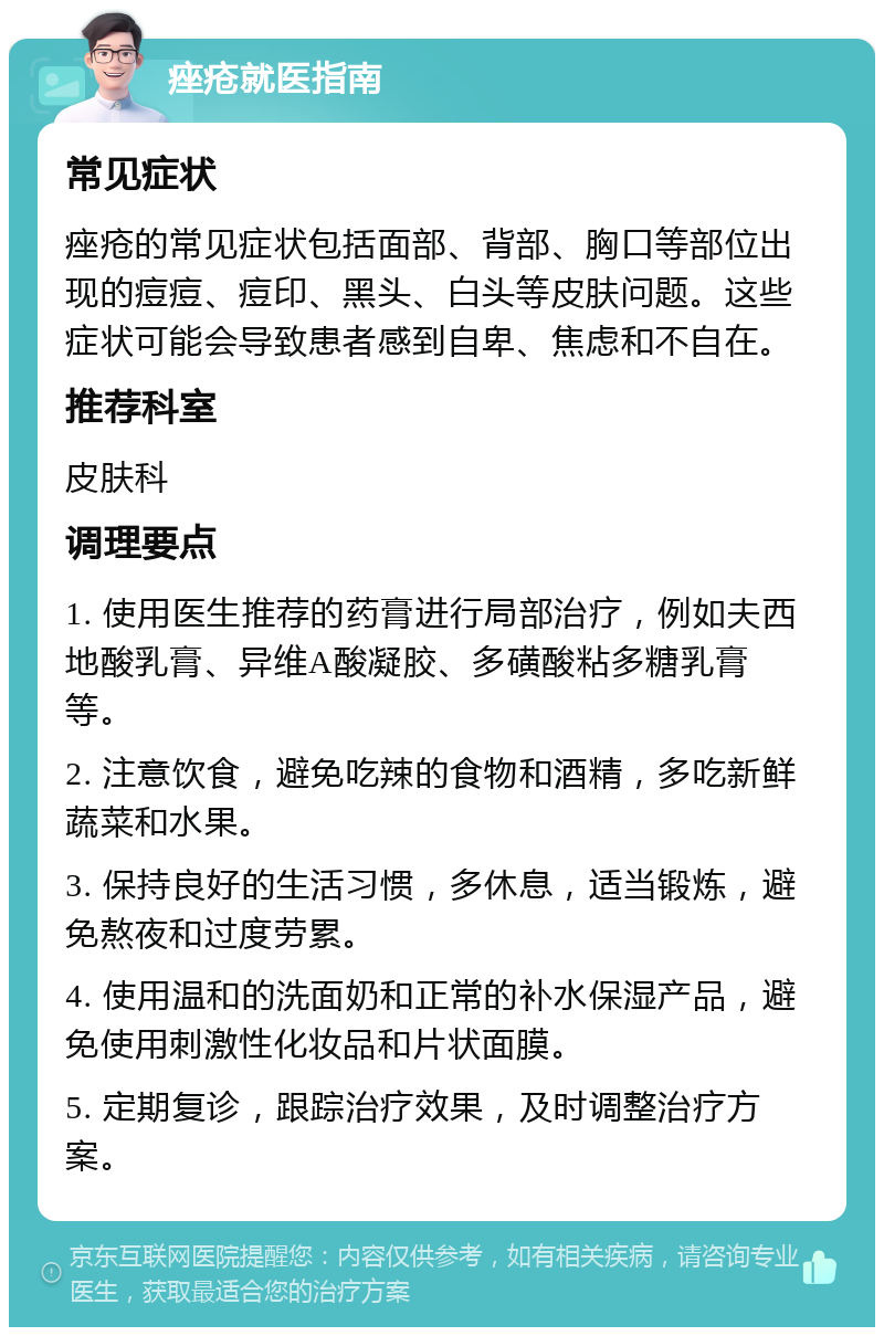 痤疮就医指南 常见症状 痤疮的常见症状包括面部、背部、胸口等部位出现的痘痘、痘印、黑头、白头等皮肤问题。这些症状可能会导致患者感到自卑、焦虑和不自在。 推荐科室 皮肤科 调理要点 1. 使用医生推荐的药膏进行局部治疗，例如夫西地酸乳膏、异维A酸凝胶、多磺酸粘多糖乳膏等。 2. 注意饮食，避免吃辣的食物和酒精，多吃新鲜蔬菜和水果。 3. 保持良好的生活习惯，多休息，适当锻炼，避免熬夜和过度劳累。 4. 使用温和的洗面奶和正常的补水保湿产品，避免使用刺激性化妆品和片状面膜。 5. 定期复诊，跟踪治疗效果，及时调整治疗方案。