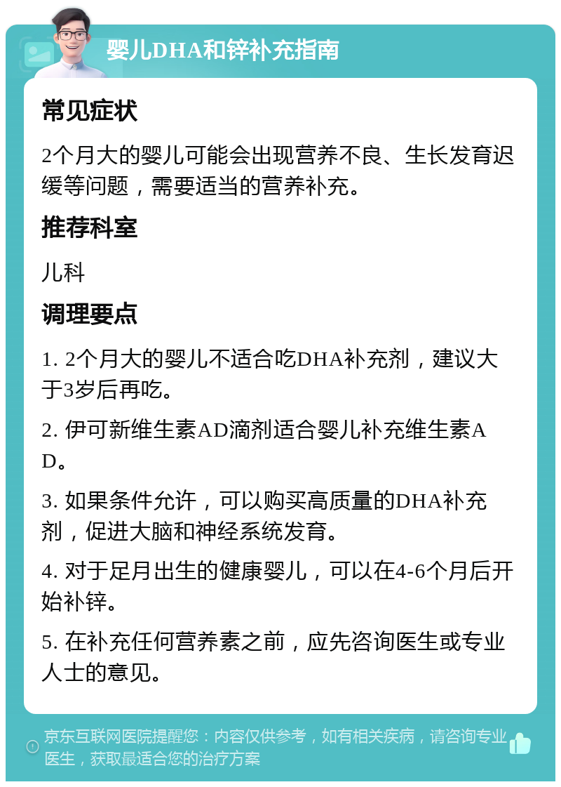 婴儿DHA和锌补充指南 常见症状 2个月大的婴儿可能会出现营养不良、生长发育迟缓等问题，需要适当的营养补充。 推荐科室 儿科 调理要点 1. 2个月大的婴儿不适合吃DHA补充剂，建议大于3岁后再吃。 2. 伊可新维生素AD滴剂适合婴儿补充维生素AD。 3. 如果条件允许，可以购买高质量的DHA补充剂，促进大脑和神经系统发育。 4. 对于足月出生的健康婴儿，可以在4-6个月后开始补锌。 5. 在补充任何营养素之前，应先咨询医生或专业人士的意见。