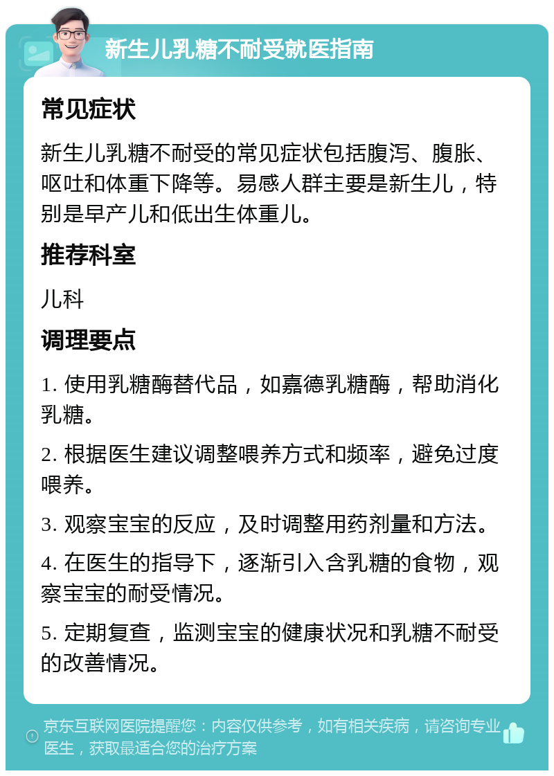 新生儿乳糖不耐受就医指南 常见症状 新生儿乳糖不耐受的常见症状包括腹泻、腹胀、呕吐和体重下降等。易感人群主要是新生儿，特别是早产儿和低出生体重儿。 推荐科室 儿科 调理要点 1. 使用乳糖酶替代品，如嘉德乳糖酶，帮助消化乳糖。 2. 根据医生建议调整喂养方式和频率，避免过度喂养。 3. 观察宝宝的反应，及时调整用药剂量和方法。 4. 在医生的指导下，逐渐引入含乳糖的食物，观察宝宝的耐受情况。 5. 定期复查，监测宝宝的健康状况和乳糖不耐受的改善情况。