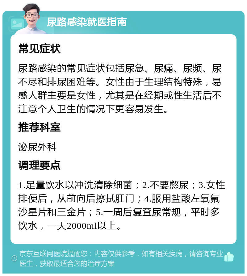 尿路感染就医指南 常见症状 尿路感染的常见症状包括尿急、尿痛、尿频、尿不尽和排尿困难等。女性由于生理结构特殊，易感人群主要是女性，尤其是在经期或性生活后不注意个人卫生的情况下更容易发生。 推荐科室 泌尿外科 调理要点 1.足量饮水以冲洗清除细菌；2.不要憋尿；3.女性排便后，从前向后擦拭肛门；4.服用盐酸左氧氟沙星片和三金片；5.一周后复查尿常规，平时多饮水，一天2000ml以上。