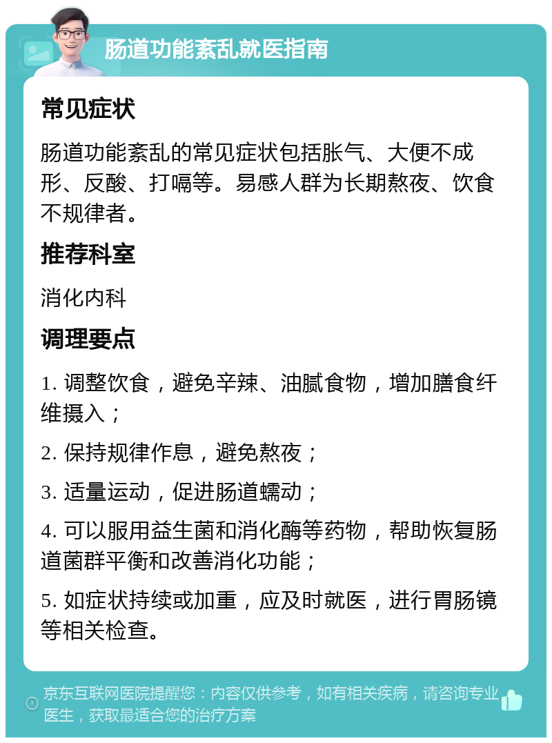 肠道功能紊乱就医指南 常见症状 肠道功能紊乱的常见症状包括胀气、大便不成形、反酸、打嗝等。易感人群为长期熬夜、饮食不规律者。 推荐科室 消化内科 调理要点 1. 调整饮食，避免辛辣、油腻食物，增加膳食纤维摄入； 2. 保持规律作息，避免熬夜； 3. 适量运动，促进肠道蠕动； 4. 可以服用益生菌和消化酶等药物，帮助恢复肠道菌群平衡和改善消化功能； 5. 如症状持续或加重，应及时就医，进行胃肠镜等相关检查。