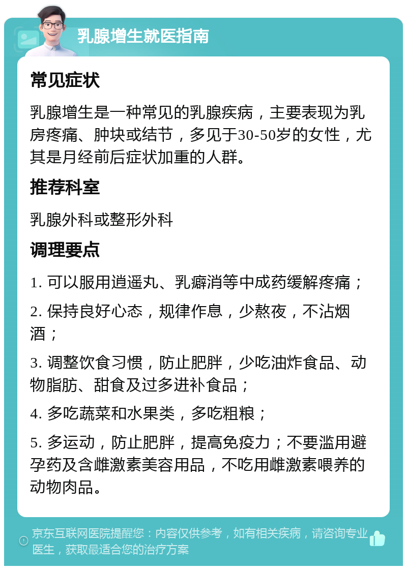 乳腺增生就医指南 常见症状 乳腺增生是一种常见的乳腺疾病，主要表现为乳房疼痛、肿块或结节，多见于30-50岁的女性，尤其是月经前后症状加重的人群。 推荐科室 乳腺外科或整形外科 调理要点 1. 可以服用逍遥丸、乳癖消等中成药缓解疼痛； 2. 保持良好心态，规律作息，少熬夜，不沾烟酒； 3. 调整饮食习惯，防止肥胖，少吃油炸食品、动物脂肪、甜食及过多进补食品； 4. 多吃蔬菜和水果类，多吃粗粮； 5. 多运动，防止肥胖，提高免疫力；不要滥用避孕药及含雌激素美容用品，不吃用雌激素喂养的动物肉品。